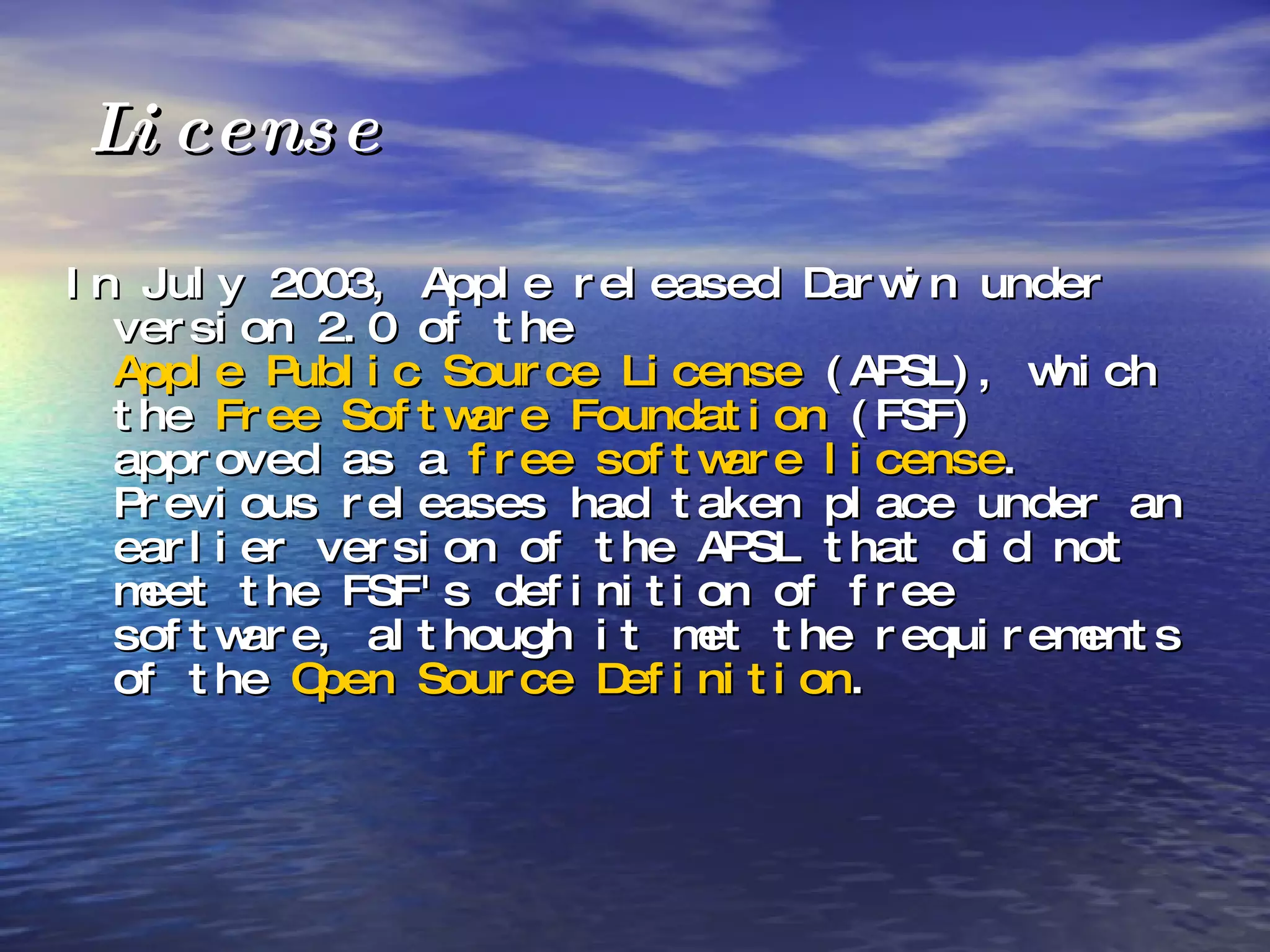 License In July 2003, Apple released Darwin under version 2.0 of the  Apple Public Source License  (APSL), which the  Free Software Foundation  (FSF) approved as a  free software license . Previous releases had taken place under an earlier version of the APSL that did not meet the FSF's definition of free software, although it met the requirements of the  Open Source Definition . 