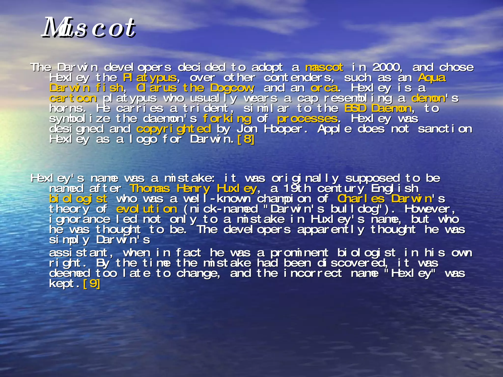 Mascot The Darwin developers decided to adopt a  mascot  in 2000, and chose Hexley the  Platypus , over other contenders, such as an  Aqua   Darwin fish ,  Clarus the Dogcow , and an  orca . Hexley is a  cartoon  platypus who usually wears a cap resembling a  demon 's horns. He carries a trident, similar to the  BSD Daemon , to symbolize the daemon's  forking  of  processes . Hexley was designed and  copyrighted  by Jon Hooper. Apple does not sanction Hexley as a logo for Darwin. [8] Hexley's name was a mistake: it was originally supposed to be named after  Thomas Henry Huxley , a 19th century English  biologist  who was a well-known champion of  Charles Darwin 's theory of  evolution  (nick-named "Darwin's bulldog"). However, ignorance led not only to a mistake in Huxley's name, but who he was thought to be. The developers apparently thought he was simply Darwin's  assistant, when in fact he was a prominent biologist in his own right. By the time the mistake had been discovered, it was deemed too late to change, and the incorrect name "Hexley" was kept. [9] 