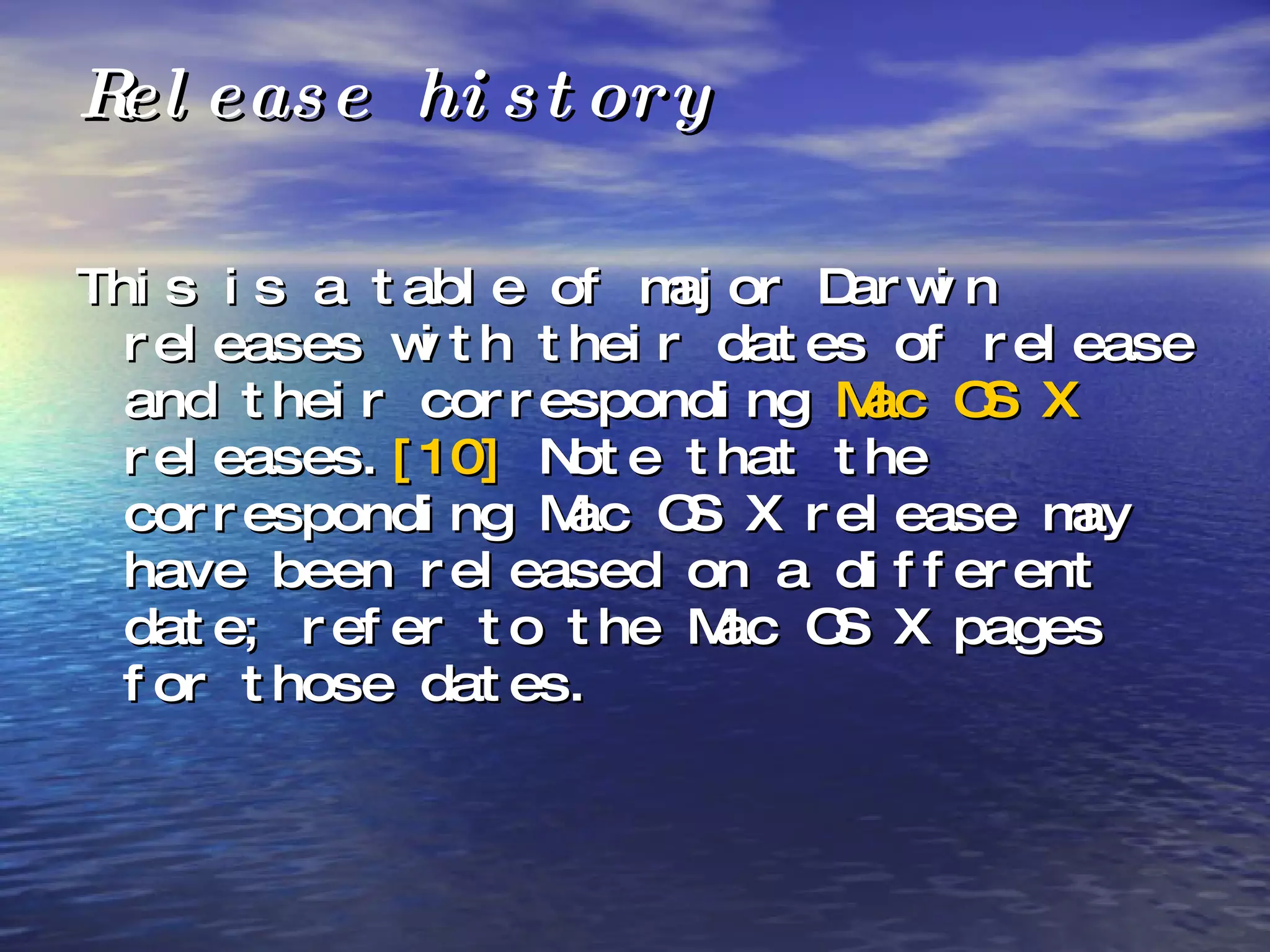 Release history This is a table of major Darwin releases with their dates of release and their corresponding  Mac OS X  releases. [10]  Note that the corresponding Mac OS X release may have been released on a different date; refer to the Mac OS X pages for those dates. 