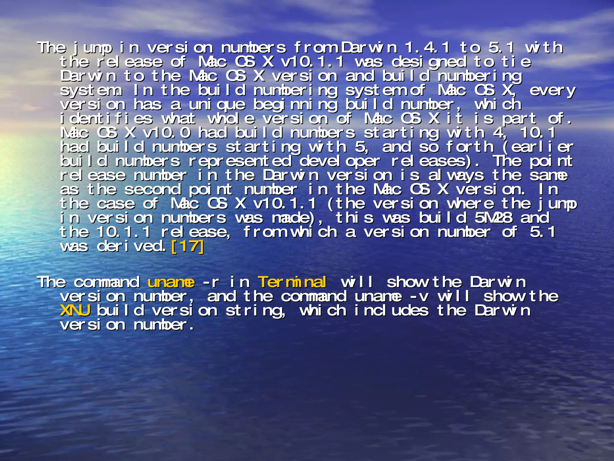 The jump in version numbers from Darwin 1.4.1 to 5.1 with the release of Mac OS X v10.1.1 was designed to tie Darwin to the Mac OS X version and build numbering system. In the build numbering system of Mac OS X, every version has a unique beginning build number, which identifies what whole version of Mac OS X it is part of. Mac OS X v10.0 had build numbers starting with 4, 10.1 had build numbers starting with 5, and so forth (earlier build numbers represented developer releases). The point release number in the Darwin version is always the same as the second point number in the Mac OS X version. In the case of Mac OS X v10.1.1 (the version where the jump in version numbers was made), this was build 5M28 and the 10.1.1 release, from which a version number of 5.1 was derived. [17] The command  uname  -r in  Terminal  will show the Darwin version number, and the command uname -v will show the  XNU  build version string, which includes the Darwin version number. 