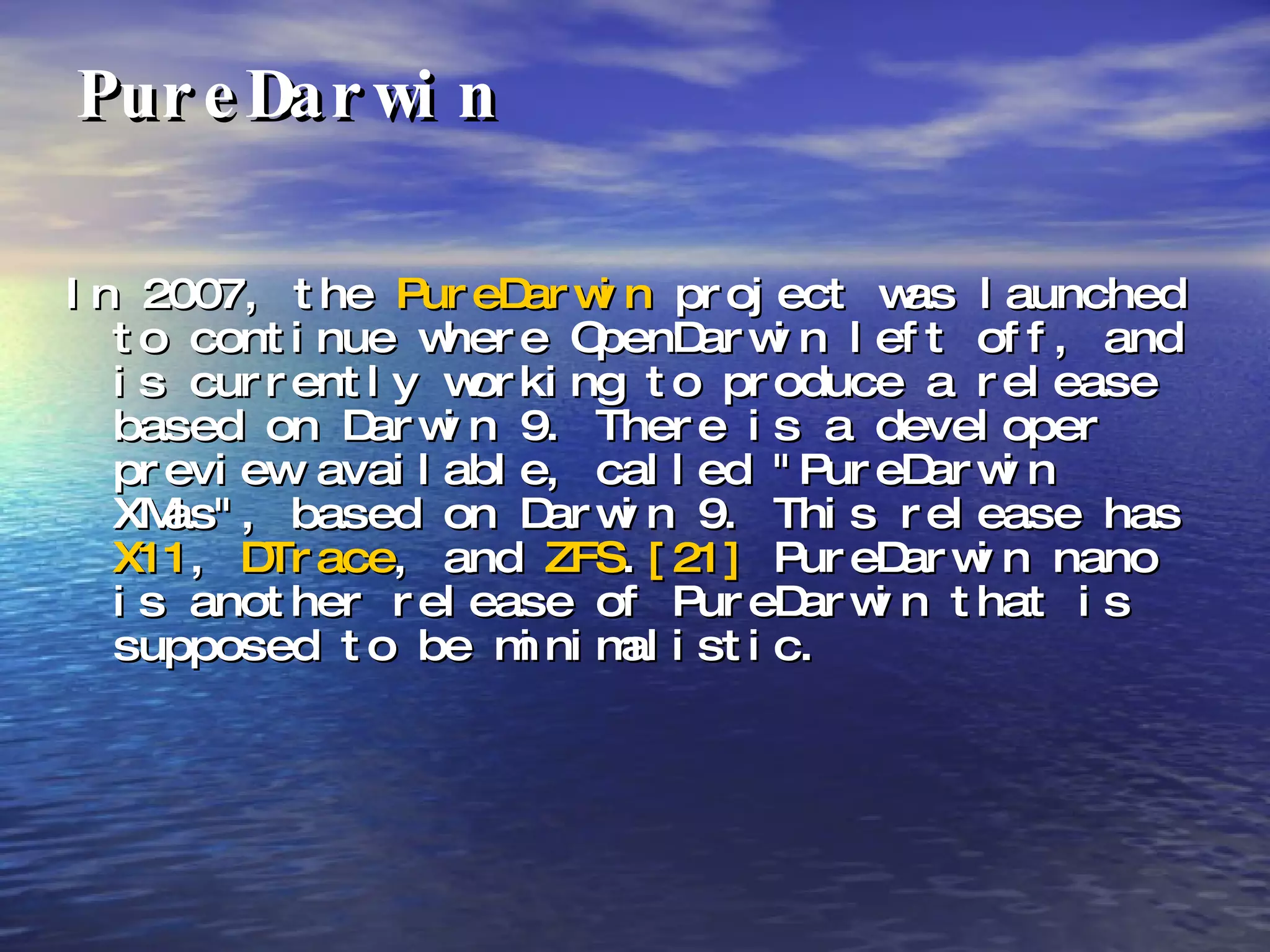PureDarwin In 2007, the  PureDarwin  project was launched to continue where OpenDarwin left off, and is currently working to produce a release based on Darwin 9. There is a developer preview available, called "PureDarwin XMas", based on Darwin 9. This release has  X11 ,  DTrace , and  ZFS . [21]  PureDarwin nano is another release of PureDarwin that is supposed to be minimalistic. 