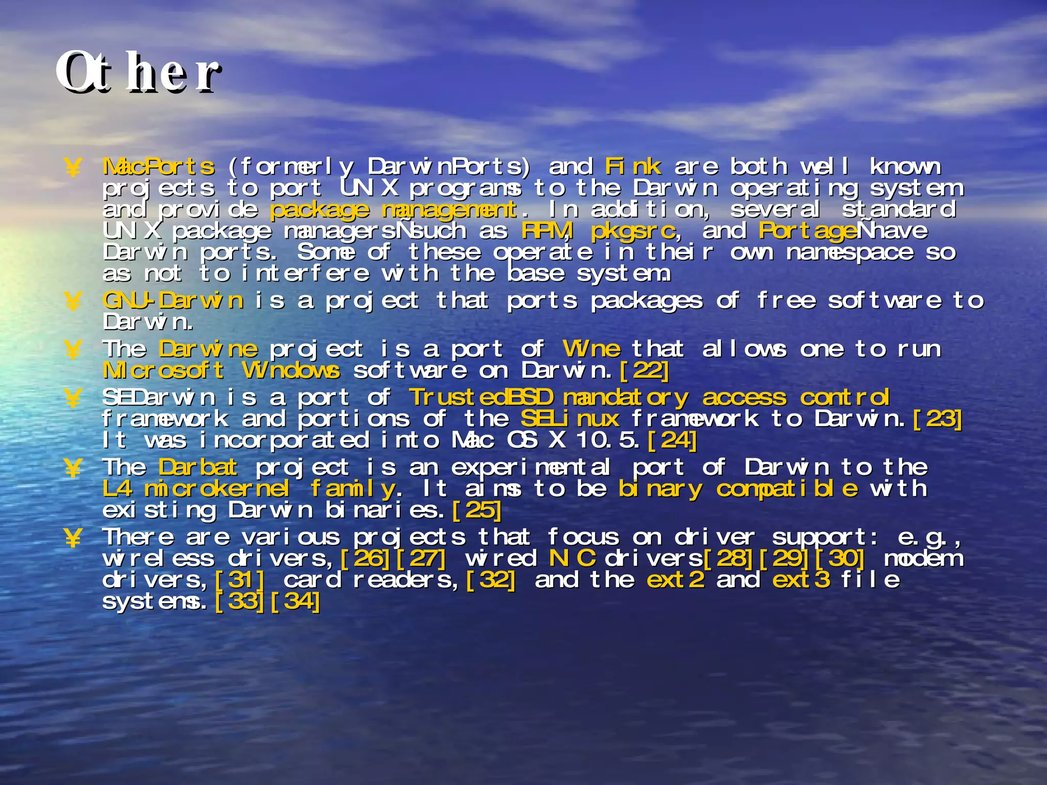Other MacPorts  (formerly DarwinPorts) and  Fink  are both well known projects to port UNIX programs to the Darwin operating system and provide  package management . In addition, several standard UNIX package managers—such as  RPM ,  pkgsrc , and  Portage —have Darwin ports. Some of these operate in their own namespace so as not to interfere with the base system.  GNU-Darwin  is a project that ports packages of free software to Darwin.  The  Darwine  project is a port of  Wine  that allows one to run  Microsoft Windows  software on Darwin. [22]   SEDarwin is a port of  TrustedBSD   mandatory access control  framework and portions of the  SELinux  framework to Darwin. [23]  It was incorporated into Mac OS X 10.5. [24]   The  Darbat  project is an experimental port of Darwin to the  L4 microkernel family . It aims to be  binary compatible  with existing Darwin binaries. [25]   There are various projects that focus on driver support: e.g., wireless drivers, [26] [27]  wired  NIC  drivers [28] [29] [30]  modem drivers, [31]  card readers, [32]  and the  ext2  and  ext3  file systems. [33] [34]   