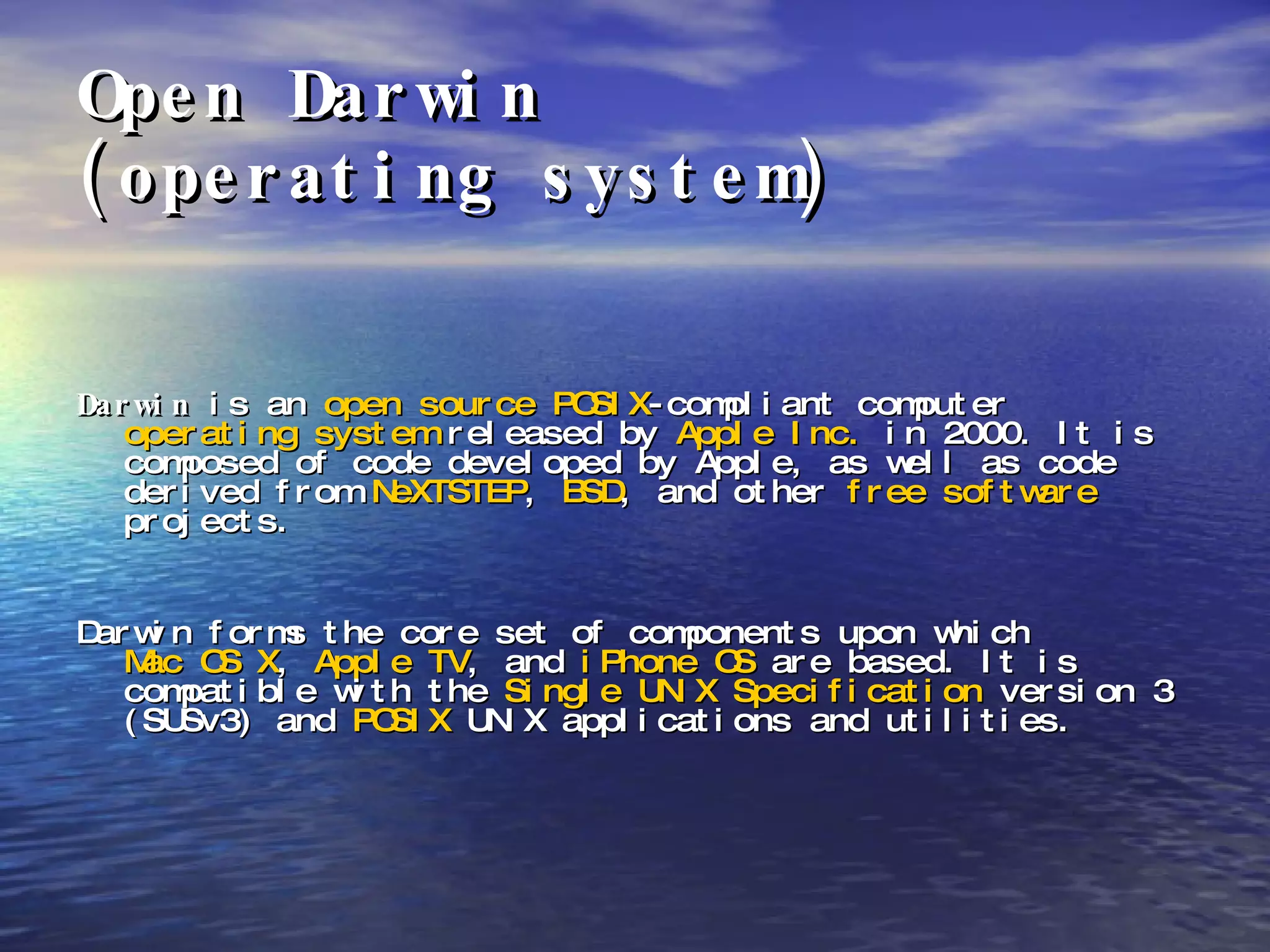 Open Darwin  (operating system) Darwin  is an  open source   POSIX -compliant computer  operating system  released by  Apple Inc.  in 2000. It is composed of code developed by Apple, as well as code derived from  NeXTSTEP ,  BSD , and other  free software  projects. Darwin forms the core set of components upon which  Mac OS X ,  Apple TV , and  iPhone OS  are based. It is compatible with the  Single UNIX Specification  version 3 (SUSv3) and  POSIX  UNIX applications and utilities. 