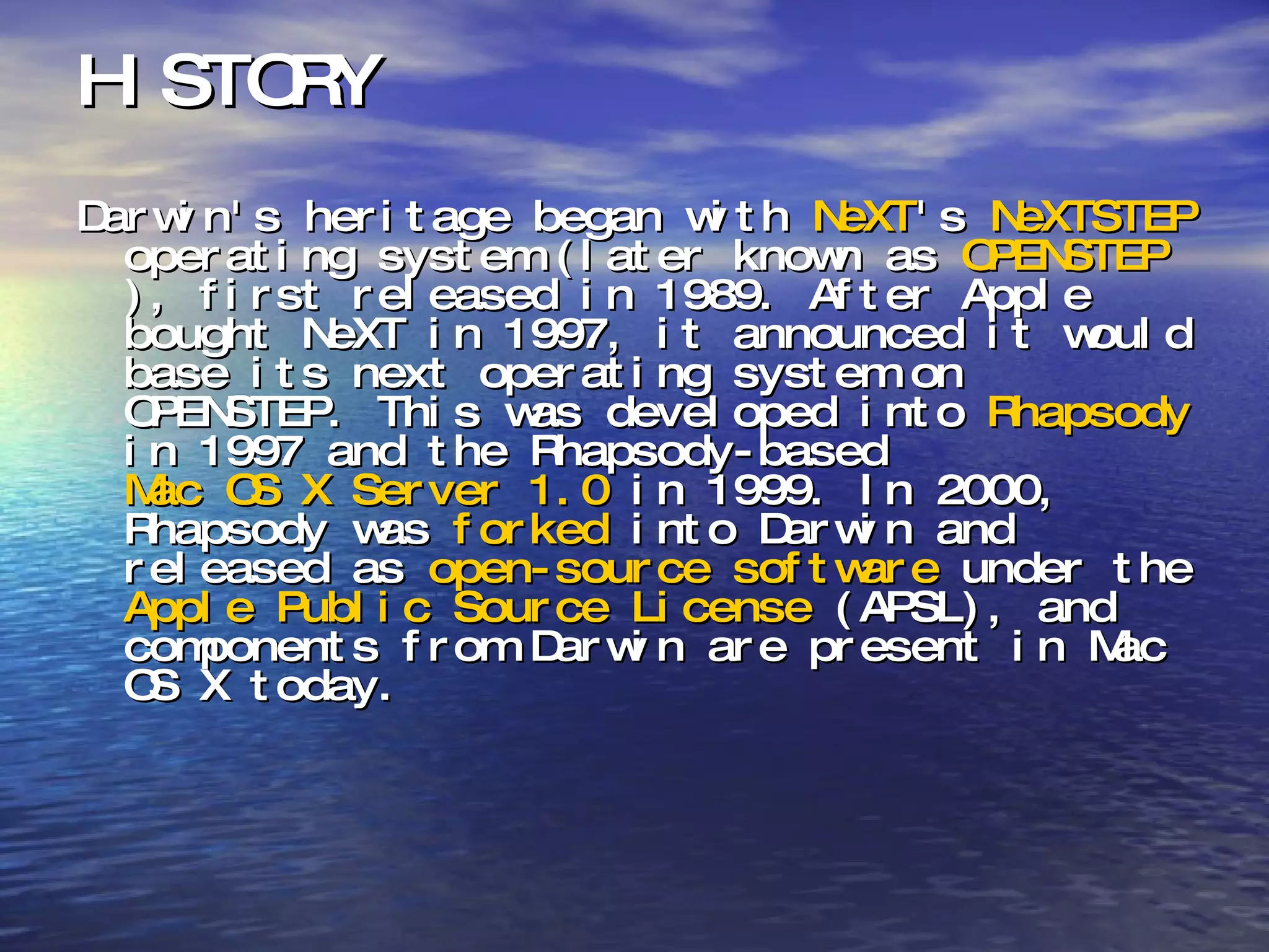 HISTORY Darwin's heritage began with  NeXT 's  NeXTSTEP  operating system (later known as  OPENSTEP ), first released in 1989. After Apple bought NeXT in 1997, it announced it would base its next operating system on OPENSTEP. This was developed into  Rhapsody  in 1997 and the Rhapsody-based  Mac OS X Server 1.0  in 1999. In 2000, Rhapsody was  forked  into Darwin and released as  open-source software  under the  Apple Public Source License  (APSL), and components from Darwin are present in Mac OS X today. 