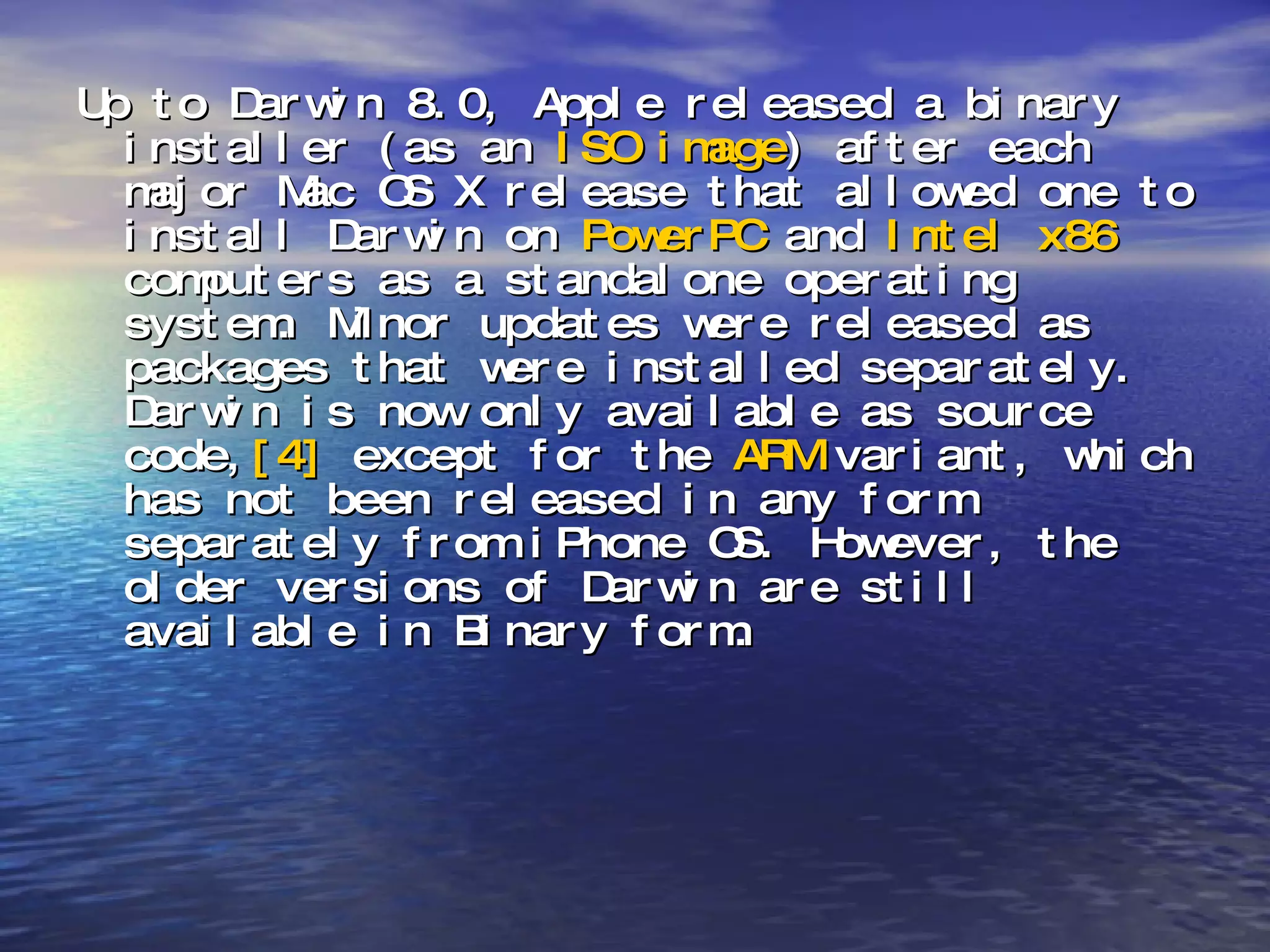 Up to Darwin 8.0, Apple released a binary installer (as an  ISO image ) after each major Mac OS X release that allowed one to install Darwin on  PowerPC  and  Intel x86  computers as a standalone operating system. Minor updates were released as packages that were installed separately. Darwin is now only available as source code, [4]  except for the  ARM  variant, which has not been released in any form separately from iPhone OS. However, the older versions of Darwin are still available in Binary form. 