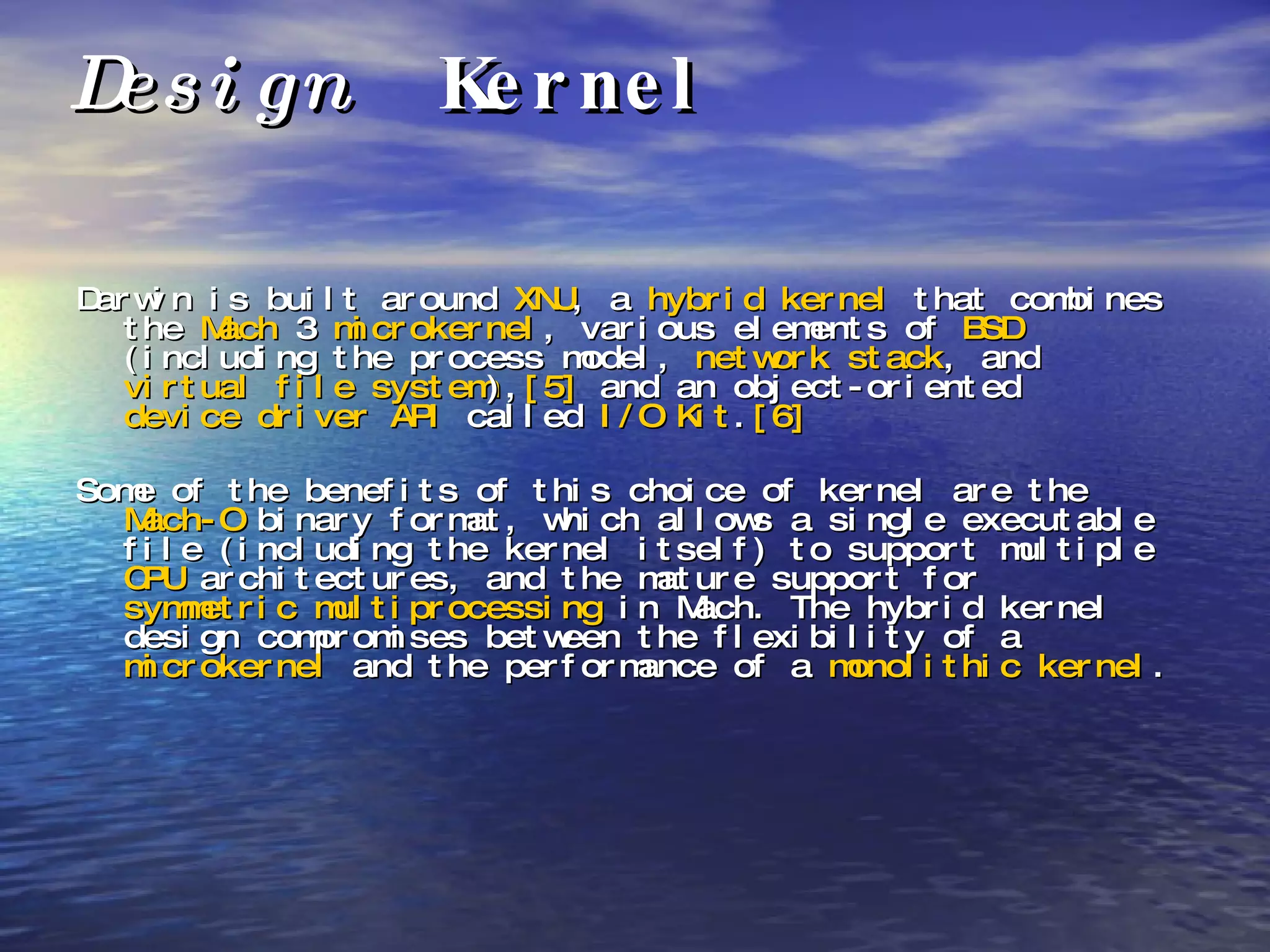 Design  Kernel Darwin is built around  XNU , a  hybrid kernel  that combines the  Mach  3  microkernel , various elements of  BSD  (including the process model,  network stack , and  virtual file system ), [5]  and an object-oriented  device driver   API  called  I/O Kit . [6]   Some of the benefits of this choice of kernel are the  Mach-O  binary format, which allows a single executable file (including the kernel itself) to support multiple  CPU  architectures, and the mature support for  symmetric multiprocessing  in Mach. The hybrid kernel design compromises between the flexibility of a  microkernel  and the performance of a  monolithic kernel . 