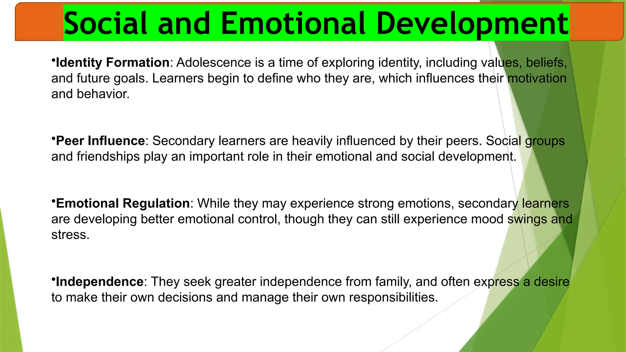 Social and Emotional Development
•Identity Formation: Adolescence is a time of exploring identity, including values, beliefs,
and future goals. Learners begin to define who they are, which influences their motivation
and behavior.
•Peer Influence: Secondary learners are heavily influenced by their peers. Social groups
and friendships play an important role in their emotional and social development.
•Emotional Regulation: While they may experience strong emotions, secondary learners
are developing better emotional control, though they can still experience mood swings and
stress.
•Independence: They seek greater independence from family, and often express a desire
to make their own decisions and manage their own responsibilities.
 