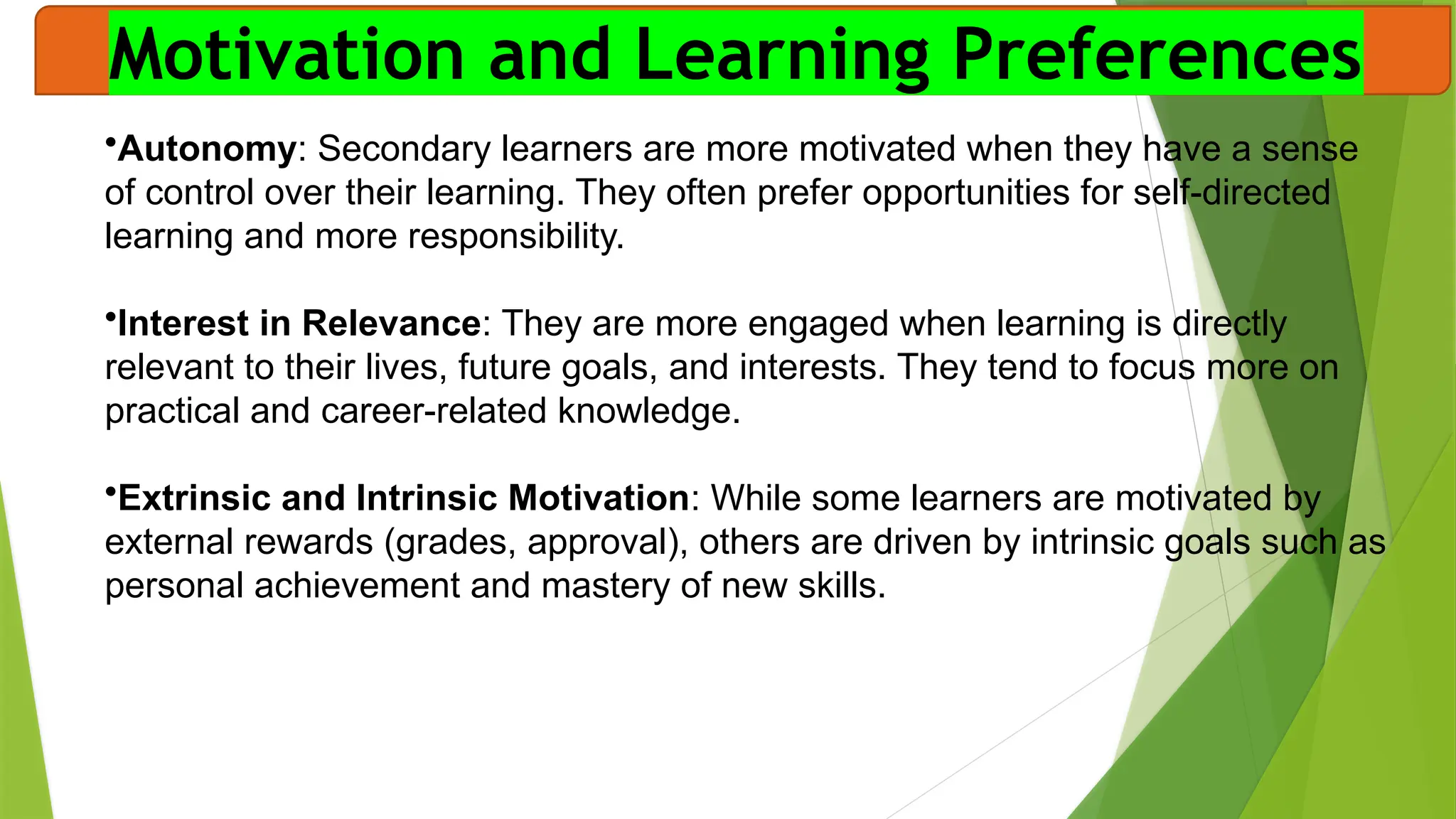 Motivation and Learning Preferences
•Autonomy: Secondary learners are more motivated when they have a sense
of control over their learning. They often prefer opportunities for self-directed
learning and more responsibility.
•Interest in Relevance: They are more engaged when learning is directly
relevant to their lives, future goals, and interests. They tend to focus more on
practical and career-related knowledge.
•Extrinsic and Intrinsic Motivation: While some learners are motivated by
external rewards (grades, approval), others are driven by intrinsic goals such as
personal achievement and mastery of new skills.
 