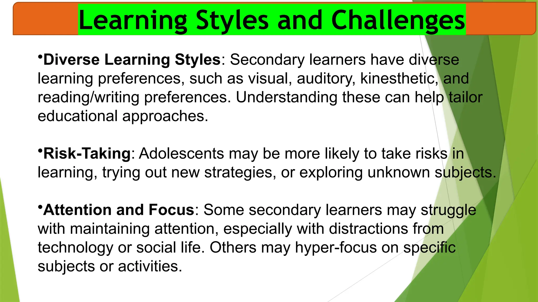 Learning Styles and Challenges
•Diverse Learning Styles: Secondary learners have diverse
learning preferences, such as visual, auditory, kinesthetic, and
reading/writing preferences. Understanding these can help tailor
educational approaches.
•Risk-Taking: Adolescents may be more likely to take risks in
learning, trying out new strategies, or exploring unknown subjects.
•Attention and Focus: Some secondary learners may struggle
with maintaining attention, especially with distractions from
technology or social life. Others may hyper-focus on specific
subjects or activities.
 