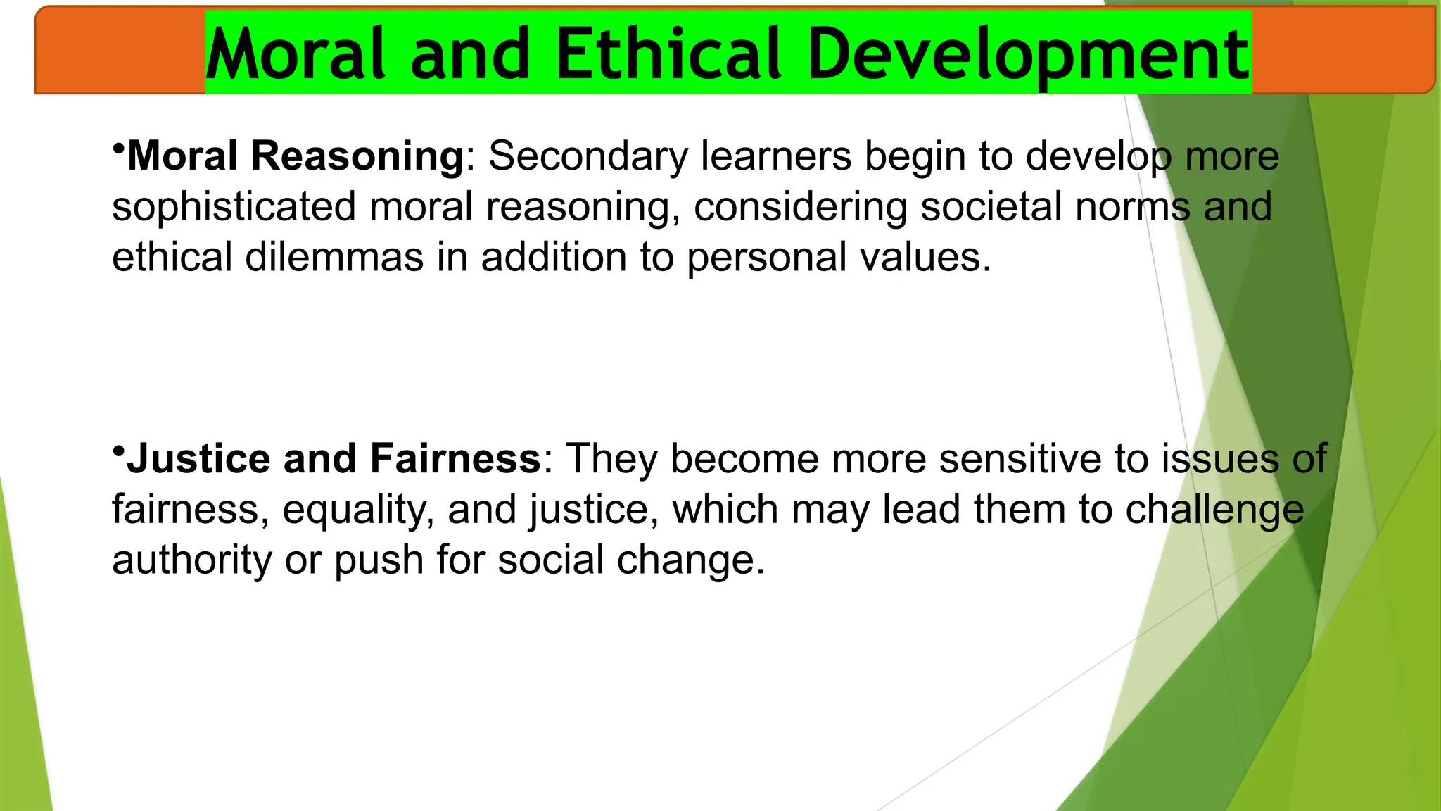 Moral and Ethical Development
•Moral Reasoning: Secondary learners begin to develop more
sophisticated moral reasoning, considering societal norms and
ethical dilemmas in addition to personal values.
•Justice and Fairness: They become more sensitive to issues of
fairness, equality, and justice, which may lead them to challenge
authority or push for social change.
 