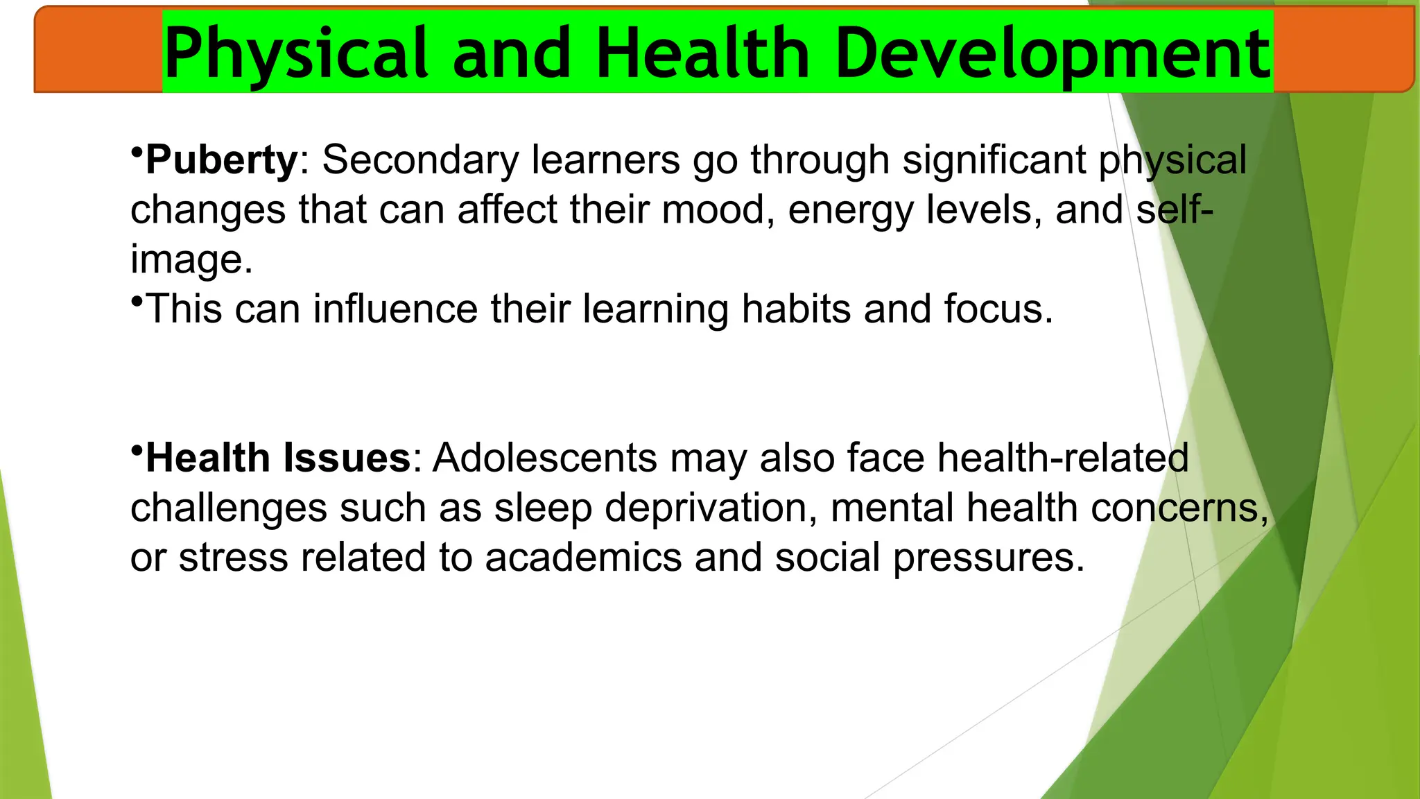 Physical and Health Development
•Puberty: Secondary learners go through significant physical
changes that can affect their mood, energy levels, and self-
image.
•This can influence their learning habits and focus.
•Health Issues: Adolescents may also face health-related
challenges such as sleep deprivation, mental health concerns,
or stress related to academics and social pressures.
 