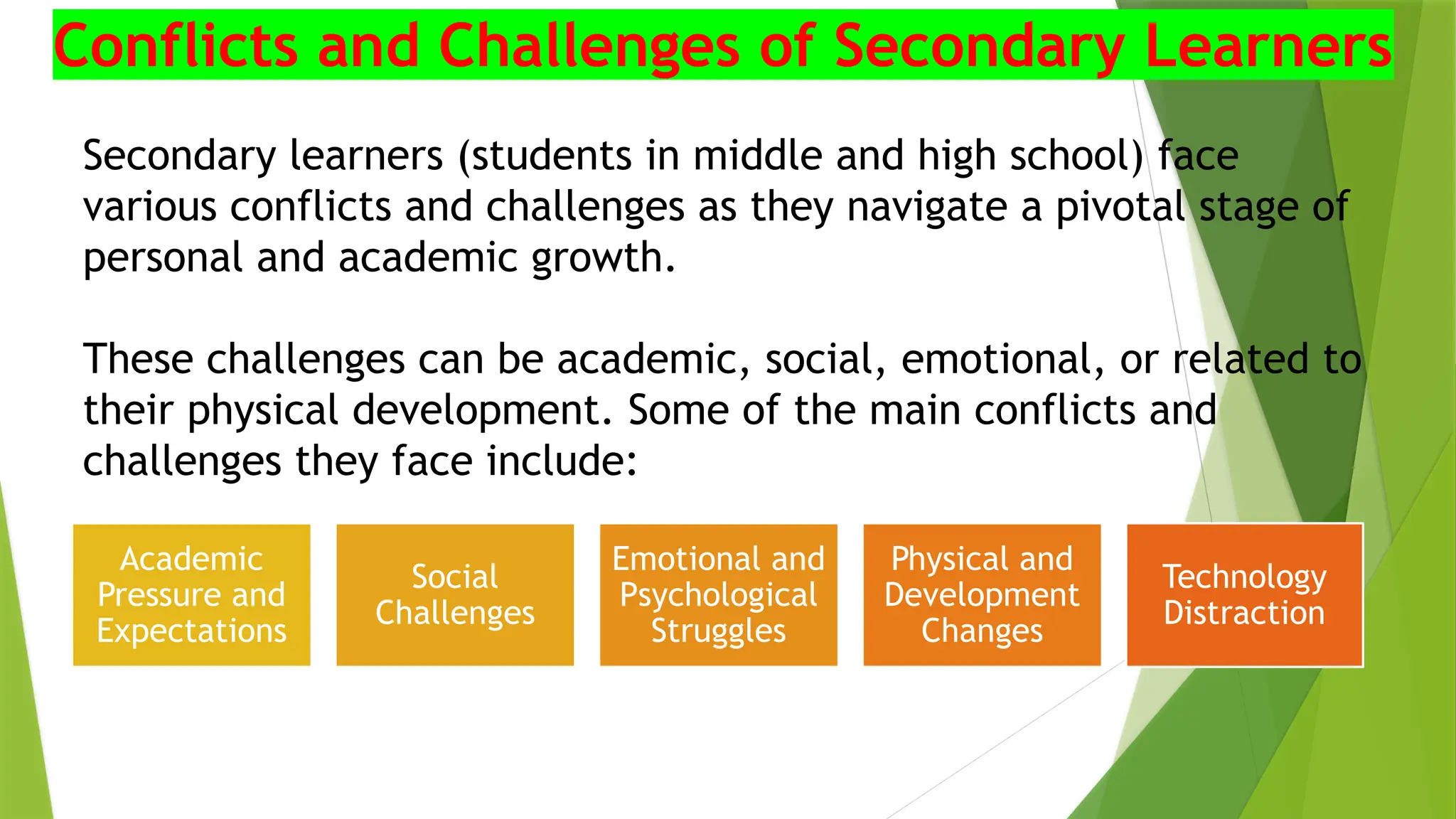 Secondary learners (students in middle and high school) face
various conflicts and challenges as they navigate a pivotal stage of
personal and academic growth.
These challenges can be academic, social, emotional, or related to
their physical development. Some of the main conflicts and
challenges they face include:
Conflicts and Challenges of Secondary Learners
Academic
Pressure and
Expectations
Social
Challenges
Emotional and
Psychological
Struggles
Physical and
Development
Changes
Technology
Distraction
 