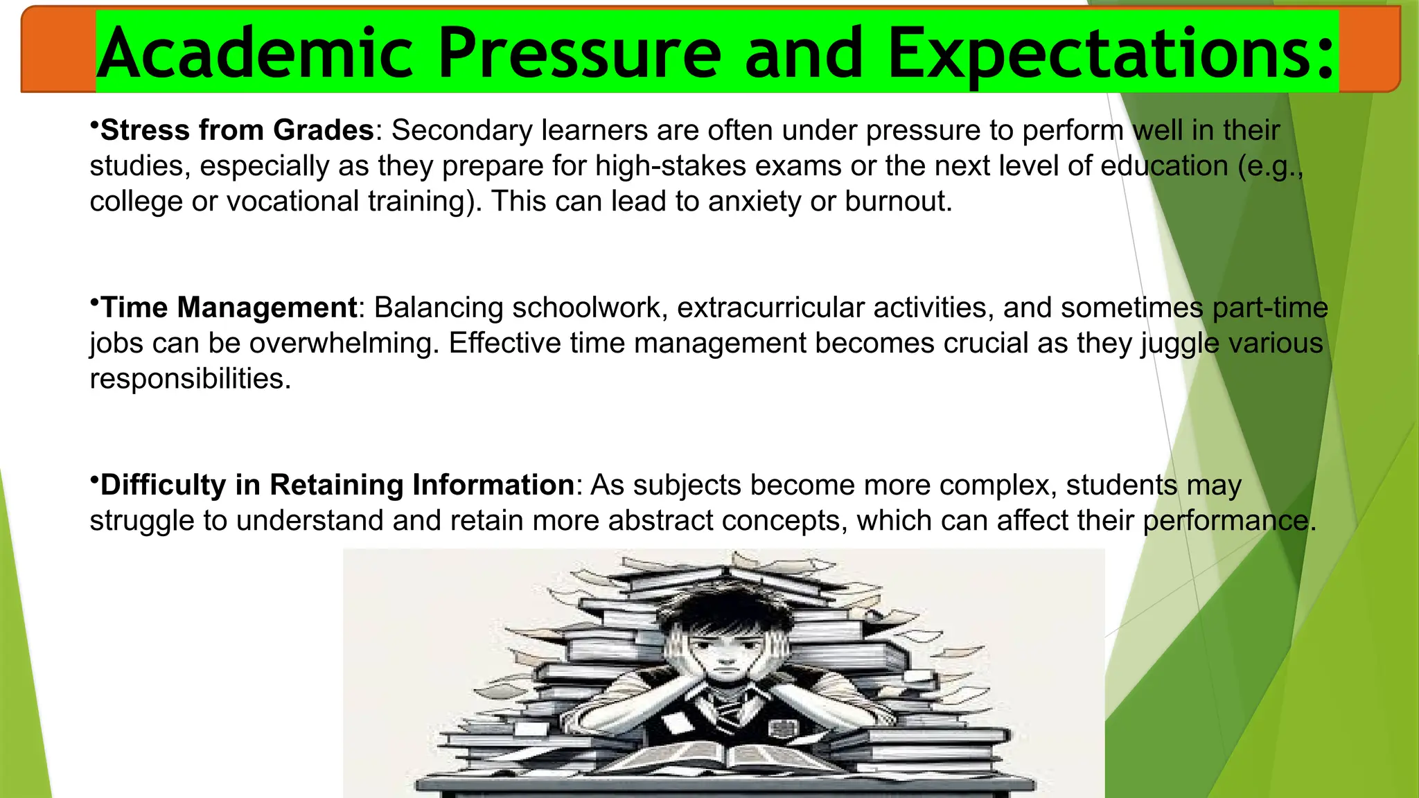 Academic Pressure and Expectations:
•Stress from Grades: Secondary learners are often under pressure to perform well in their
studies, especially as they prepare for high-stakes exams or the next level of education (e.g.,
college or vocational training). This can lead to anxiety or burnout.
•Time Management: Balancing schoolwork, extracurricular activities, and sometimes part-time
jobs can be overwhelming. Effective time management becomes crucial as they juggle various
responsibilities.
•Difficulty in Retaining Information: As subjects become more complex, students may
struggle to understand and retain more abstract concepts, which can affect their performance.
 