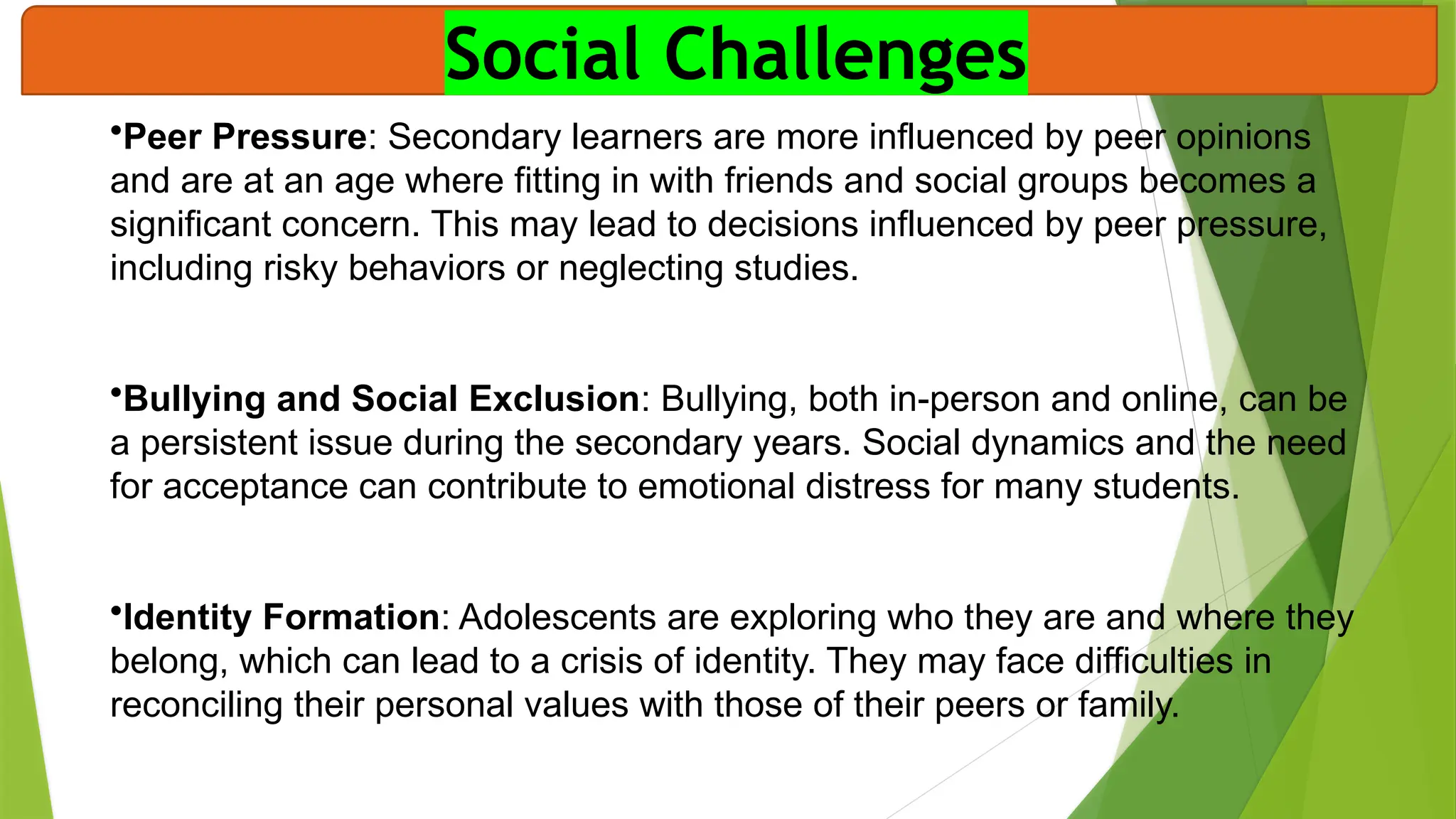 Social Challenges
•Peer Pressure: Secondary learners are more influenced by peer opinions
and are at an age where fitting in with friends and social groups becomes a
significant concern. This may lead to decisions influenced by peer pressure,
including risky behaviors or neglecting studies.
•Bullying and Social Exclusion: Bullying, both in-person and online, can be
a persistent issue during the secondary years. Social dynamics and the need
for acceptance can contribute to emotional distress for many students.
•Identity Formation: Adolescents are exploring who they are and where they
belong, which can lead to a crisis of identity. They may face difficulties in
reconciling their personal values with those of their peers or family.
 