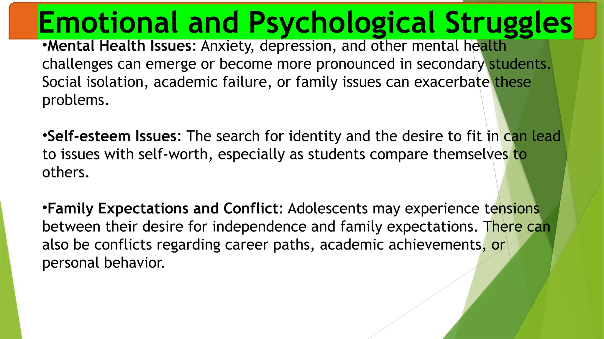 Emotional and Psychological Struggles
•Mental Health Issues: Anxiety, depression, and other mental health
challenges can emerge or become more pronounced in secondary students.
Social isolation, academic failure, or family issues can exacerbate these
problems.
•Self-esteem Issues: The search for identity and the desire to fit in can lead
to issues with self-worth, especially as students compare themselves to
others.
•Family Expectations and Conflict: Adolescents may experience tensions
between their desire for independence and family expectations. There can
also be conflicts regarding career paths, academic achievements, or
personal behavior.
 