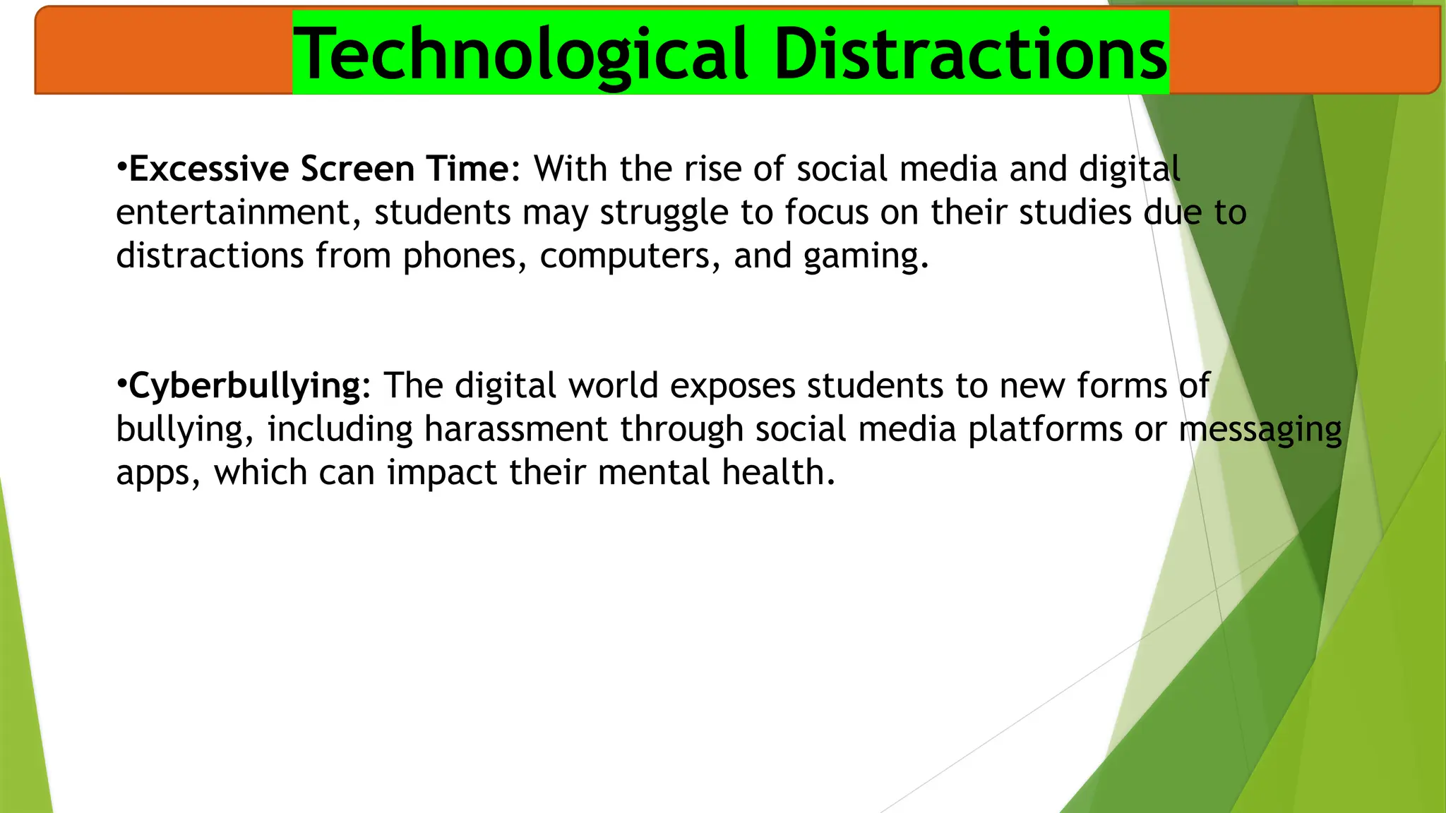Technological Distractions
•Excessive Screen Time: With the rise of social media and digital
entertainment, students may struggle to focus on their studies due to
distractions from phones, computers, and gaming.
•Cyberbullying: The digital world exposes students to new forms of
bullying, including harassment through social media platforms or messaging
apps, which can impact their mental health.
 