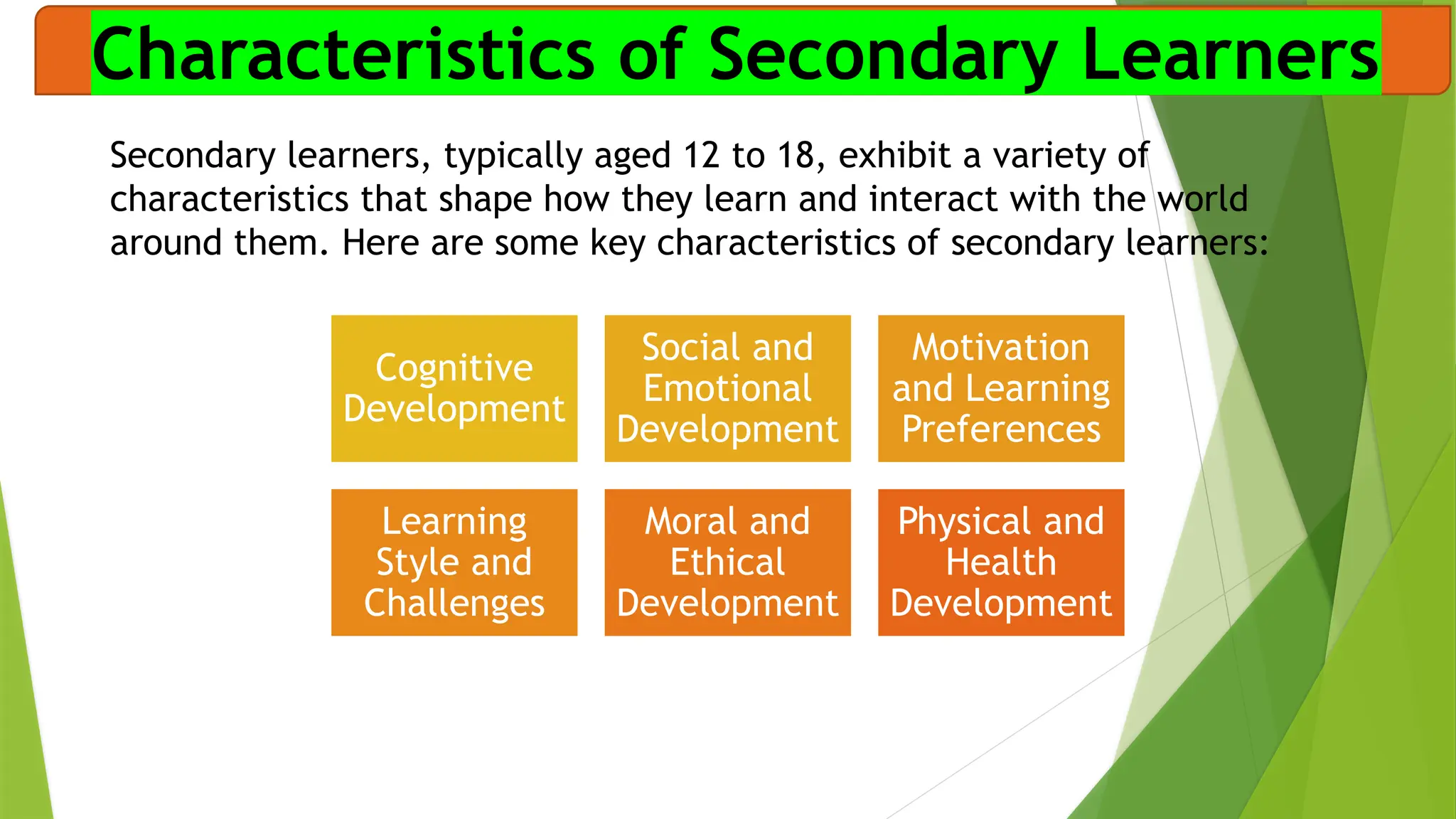 Characteristics of Secondary Learners
Secondary learners, typically aged 12 to 18, exhibit a variety of
characteristics that shape how they learn and interact with the world
around them. Here are some key characteristics of secondary learners:
Cognitive
Development
Social and
Emotional
Development
Motivation
and Learning
Preferences
Learning
Style and
Challenges
Moral and
Ethical
Development
Physical and
Health
Development
 