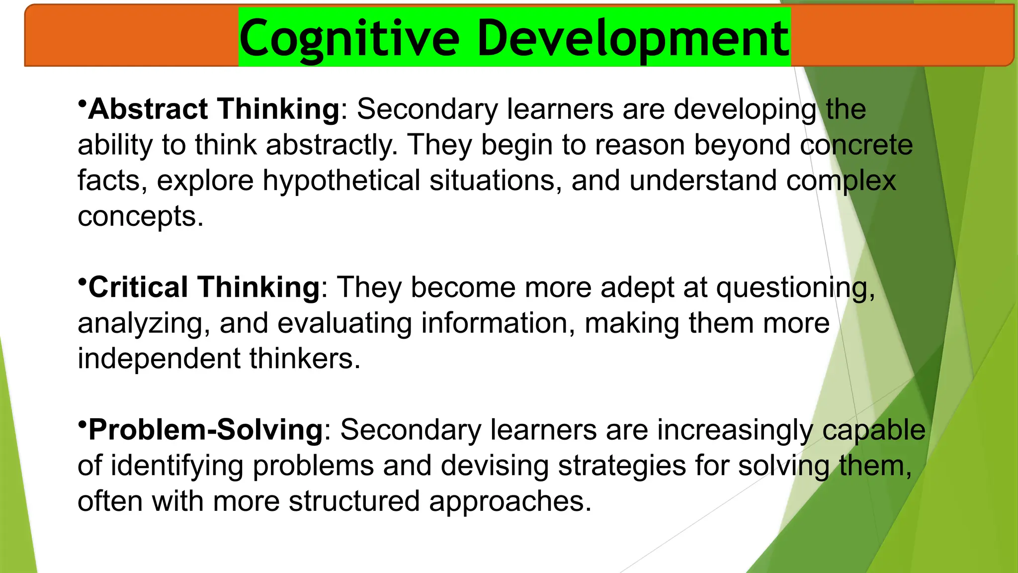 Cognitive Development
•Abstract Thinking: Secondary learners are developing the
ability to think abstractly. They begin to reason beyond concrete
facts, explore hypothetical situations, and understand complex
concepts.
•Critical Thinking: They become more adept at questioning,
analyzing, and evaluating information, making them more
independent thinkers.
•Problem-Solving: Secondary learners are increasingly capable
of identifying problems and devising strategies for solving them,
often with more structured approaches.
 