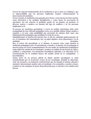 Uno de los aspectos fundamentales de la mediación es que se basa en el diálogo y que
es imprescindible que las personas implicadas acepten voluntariamente la
intervención del mediador.
En las escuelas, la mediación está ganando peso frente a otras formas de intervención,
como alternativa a las medidas disciplinarias y como forma de prevención de
agresiones. En este contexto el mediador puede ser un alumno, un profesor, el
director, padres o madres…en función del tipo de conflicto y de las personas
implicadas en él.
El proceso de enseñanza aprendizaje a través de medios electrónicos debe estar
acompañado de una reflexión pedagógica seria, no es posible utilizar dichos medios a
capricho o al azar, cada posibilidad que presentan los mismos debe tener una
fundamentación pedagógica que justifique la razón de su uso.
Indudablemente la función del maestro hoy en día ha cambiado poderosamente, de
ser el transmisor del conocimiento, hoy su papel adquiere otras dimensiones: La de
mediador                                   y                                 formador.
Hoy el centro del aprendizaje es el alumno, el maestro tiene como función la
mediación pedagógica entre el conocimiento, el medio y el alumno. En la pedagogía el
maestro juega un rol de acompañamiento. De este modo, las mediaciones pedagógicas
como objeto de estudio de las tecnologías produce un análisis de las formas de captar,
codificar y comprender. Los fenómenos tecnológicos aplicados a la educación en su
transformación de la realidad dentro del mundo actual de la complejidad e
incertidumbre.
Somos parte de un proceso global en donde muchos paradigmas se están
transformando por el envolvente avance de las tecnologías, incluida la educación.
Ante tal escenario y la tendencia constructivista que ha tomada el sistema educativo
nacional e internacional, mediar entre el estudiante y los contenidos y enseñar a hacer,
resultan ser las consignas de parte del profesorado que se enfrenta a los cambios más
fuertes.
 