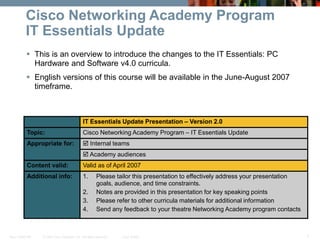 © 2007 Cisco Systems, Inc. All rights reserved. Cisco Public
New CCNA 307 1
Cisco Networking Academy Program
IT Essentials Update
 This is an overview to introduce the changes to the IT Essentials: PC
Hardware and Software v4.0 curricula.
 English versions of this course will be available in the June-August 2007
timeframe.
IT Essentials Update Presentation – Version 2.0
Topic: Cisco Networking Academy Program – IT Essentials Update
Appropriate for:  Internal teams
 Academy audiences
Content valid: Valid as of April 2007
Additional info: 1. Please tailor this presentation to effectively address your presentation
goals, audience, and time constraints.
2. Notes are provided in this presentation for key speaking points
3. Please refer to other curricula materials for additional information
4. Send any feedback to your theatre Networking Academy program contacts
 