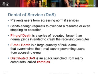 Denial of Service (DoS)
           Prevents users from accessing normal services
           Sends enough requests to overload a resource or even
            stopping its operation
           Ping of Death is a series of repeated, larger than
            normal pings intended to crash the receiving computer
           E-mail Bomb is a large quantity of bulk e-mail
            that overwhelms the e-mail server preventing users
            from accessing e-mail
           Distributed DoS is an attack launched from many
            computers, called zombies

ITE PC v4.0
Chapter 9                            © 2007 Cisco Systems, Inc. All rights reserved.   Cisco Public   10
 