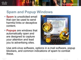 Spam and Popup Windows
     Spam is unsolicited email
      that can be used to send
      harmful links or deceptive
      content.
     Popups are windows that
      automatically open and
      are designed to capture
      your attention and lead
      you to advertising sites.

          Use anti-virus software, options in e-mail software, popup
          blockers, and common indications of spam to combat
          these.
ITE PC v4.0
Chapter 9                             © 2007 Cisco Systems, Inc. All rights reserved.   Cisco Public   11
 