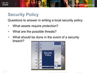Security Policy
          Questions to answer in writing a local security policy:
             What assets require protection?
             What are the possible threats?
             What should be done in the event of a security
              breach?




ITE PC v4.0
Chapter 9                              © 2007 Cisco Systems, Inc. All rights reserved.   Cisco Public   16
 