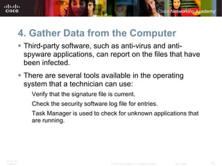 4. Gather Data from the Computer
           Third-party software, such as anti-virus and anti-
            spyware applications, can report on the files that have
            been infected.
           There are several tools available in the operating
            system that a technician can use:
              Verify that the signature file is current.
              Check the security software log file for entries.
              Task Manager is used to check for unknown applications that
              are running.




ITE PC v4.0
Chapter 9                                     © 2007 Cisco Systems, Inc. All rights reserved.   Cisco Public   27
 