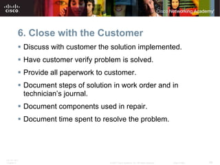 6. Close with the Customer
           Discuss with customer the solution implemented.
           Have customer verify problem is solved.
           Provide all paperwork to customer.
           Document steps of solution in work order and in
            technician’s journal.
           Document components used in repair.
           Document time spent to resolve the problem.




ITE PC v4.0
Chapter 9                             © 2007 Cisco Systems, Inc. All rights reserved.   Cisco Public   29
 