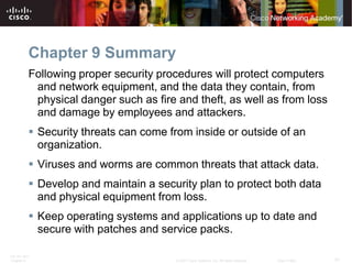 Chapter 9 Summary
          Following proper security procedures will protect computers
           and network equipment, and the data they contain, from
           physical danger such as fire and theft, as well as from loss
           and damage by employees and attackers.
           Security threats can come from inside or outside of an
            organization.
           Viruses and worms are common threats that attack data.
           Develop and maintain a security plan to protect both data
            and physical equipment from loss.
           Keep operating systems and applications up to date and
            secure with patches and service packs.

ITE PC v4.0
Chapter 9                               © 2007 Cisco Systems, Inc. All rights reserved.   Cisco Public   31
 