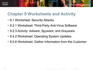 Chapter 9 Worksheets and Activity
           9.1 Worksheet: Security Attacks
           9.2.1 Worksheet: Third-Party Anti-Virus Software
           9.2.3 Activity: Adware, Spyware, and Grayware
           9.4.2 Worksheet: Operating System Updates
           9.5.6 Worksheet: Gather Information from the Customer




ITE PC v4.0
Chapter 9                             © 2007 Cisco Systems, Inc. All rights reserved.   Cisco Public   4
 