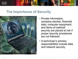 The Importance of Security
                              Private information,
                               company secrets, financial
                               data, computer equipment,
                               and items of national
                               security are placed at risk if
                               proper security procedures
                               are not followed.
                              A technician’s primary
                               responsibilities include data
                               and network security.


ITE PC v4.0
Chapter 9                    © 2007 Cisco Systems, Inc. All rights reserved.   Cisco Public   5
 