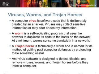 Viruses, Worms, and Trojan Horses
               A computer virus is software code that is deliberately
                created by an attacker. Viruses may collect sensitive
                information or may alter or destroy information.
               A worm is a self-replicating program that uses the
                network to duplicate its code to the hosts on the network.
                At a minimum, worms consume bandwidth in a network.
               A Trojan horse is technically a worm and is named for its
                method of getting past computer defenses by pretending
                to be something useful.
               Anti-virus software is designed to detect, disable, and
                remove viruses, worms, and Trojan horses before they
                infect a computer.
ITE PC v4.0
Chapter 9                                  © 2007 Cisco Systems, Inc. All rights reserved.   Cisco Public   7
 
