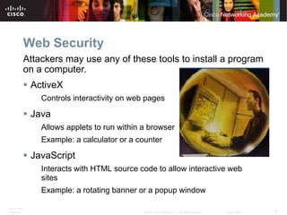 Web Security
          Attackers may use any of these tools to install a program
          on a computer.
           ActiveX
              Controls interactivity on web pages

           Java
              Allows applets to run within a browser
              Example: a calculator or a counter

           JavaScript
              Interacts with HTML source code to allow interactive web
              sites
              Example: a rotating banner or a popup window

ITE PC v4.0
Chapter 9                                  © 2007 Cisco Systems, Inc. All rights reserved.   Cisco Public   8
 