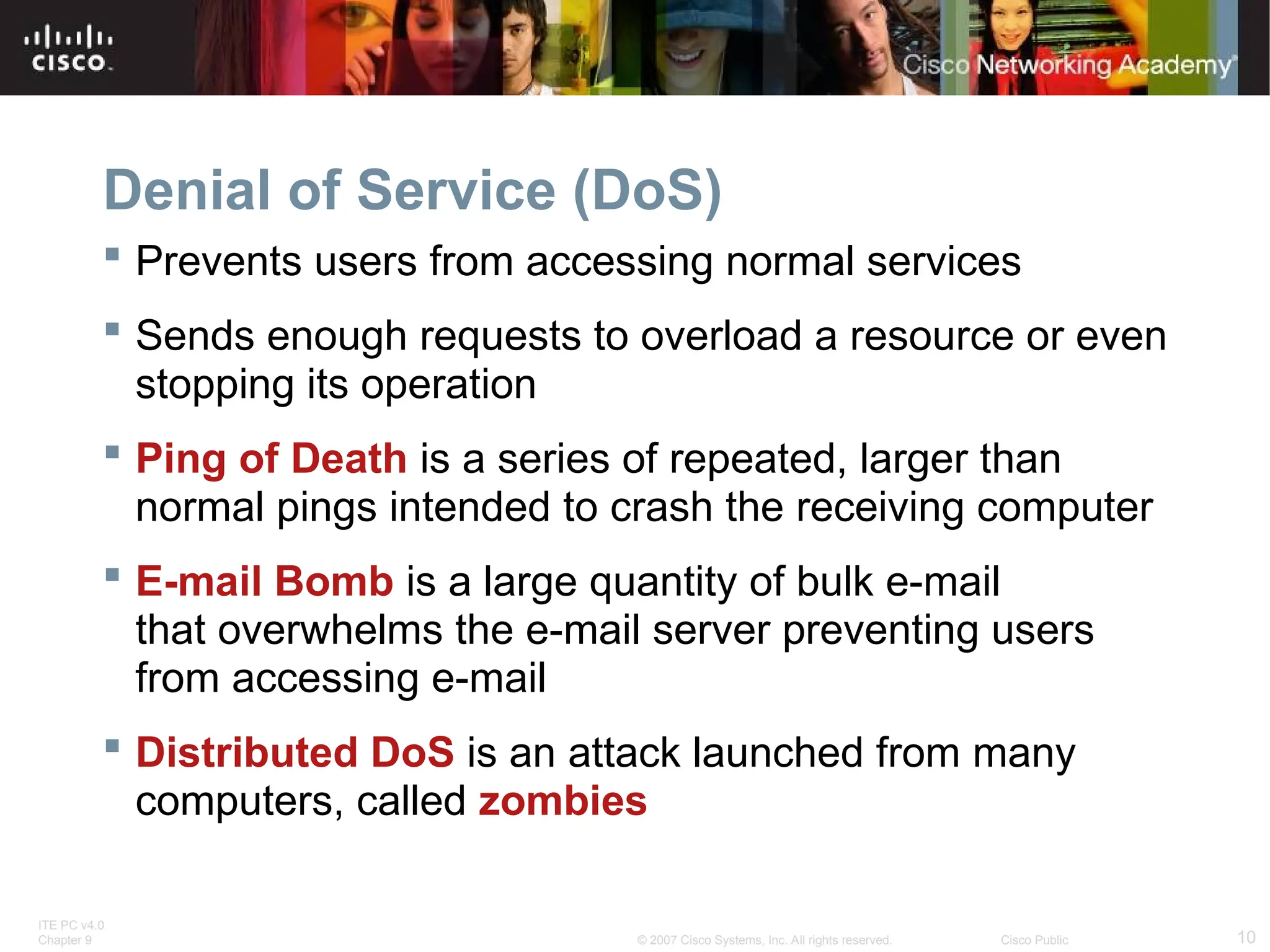 ITE PC v4.0
Chapter 9 10
© 2007 Cisco Systems, Inc. All rights reserved. Cisco Public
Denial of Service (DoS)
 Prevents users from accessing normal services
 Sends enough requests to overload a resource or even
stopping its operation
 Ping of Death is a series of repeated, larger than
normal pings intended to crash the receiving computer
 E-mail Bomb is a large quantity of bulk e-mail
that overwhelms the e-mail server preventing users
from accessing e-mail
 Distributed DoS is an attack launched from many
computers, called zombies
 