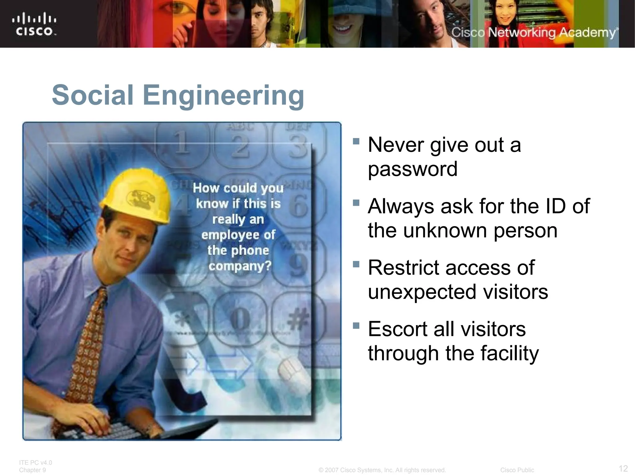 ITE PC v4.0
Chapter 9 12
© 2007 Cisco Systems, Inc. All rights reserved. Cisco Public
Social Engineering
 Never give out a
password
 Always ask for the ID of
the unknown person
 Restrict access of
unexpected visitors
 Escort all visitors
through the facility
 
