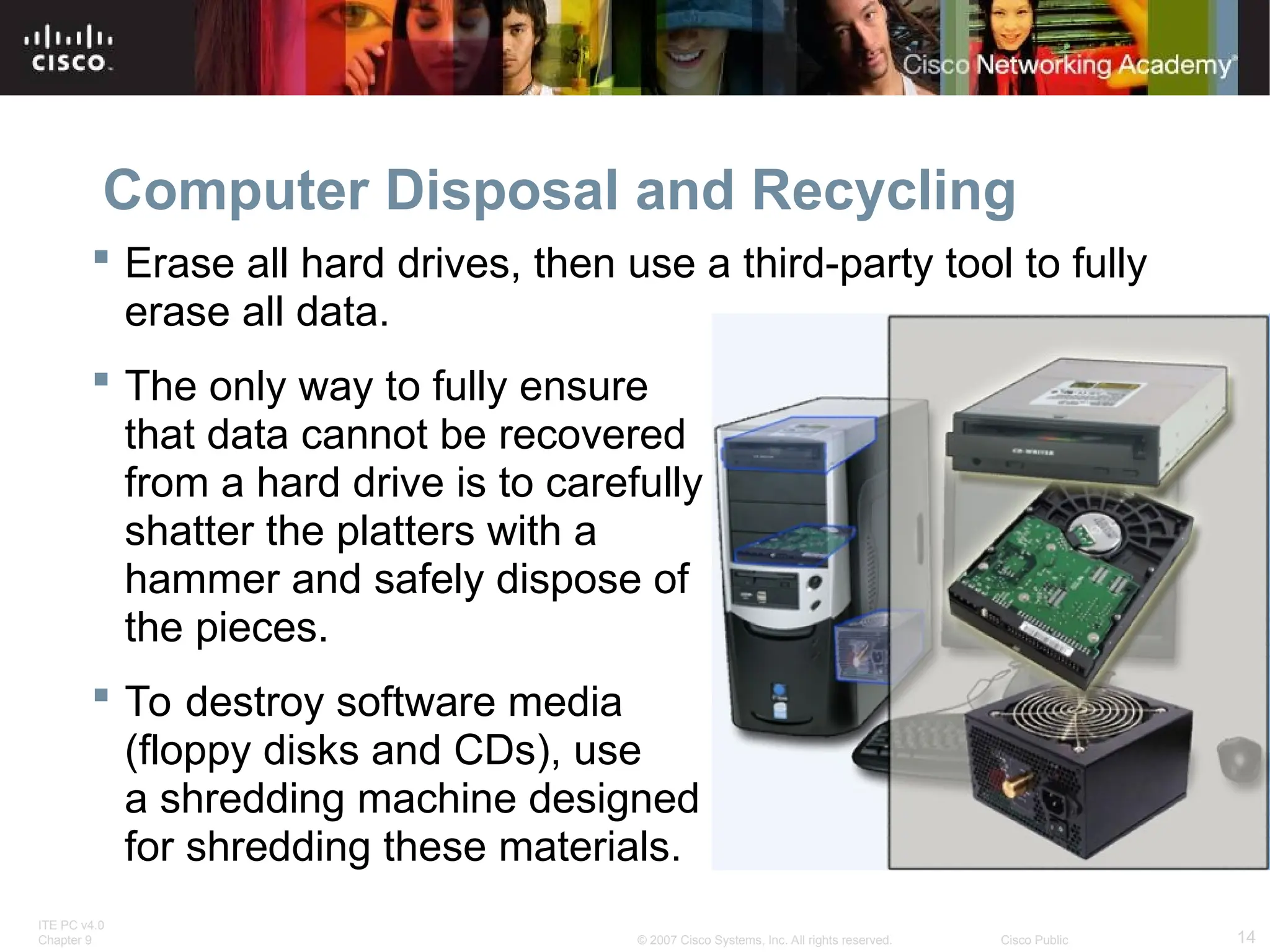 ITE PC v4.0
Chapter 9 14
© 2007 Cisco Systems, Inc. All rights reserved. Cisco Public
Computer Disposal and Recycling
 Erase all hard drives, then use a third-party tool to fully
erase all data.
 The only way to fully ensure
that data cannot be recovered
from a hard drive is to carefully
shatter the platters with a
hammer and safely dispose of
the pieces.
 To destroy software media
(floppy disks and CDs), use
a shredding machine designed
for shredding these materials.
 
