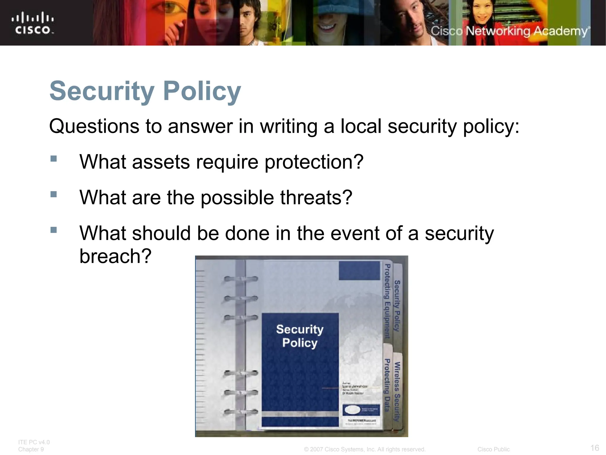 ITE PC v4.0
Chapter 9 16
© 2007 Cisco Systems, Inc. All rights reserved. Cisco Public
Security Policy
Questions to answer in writing a local security policy:
 What assets require protection?
 What are the possible threats?
 What should be done in the event of a security
breach?
 