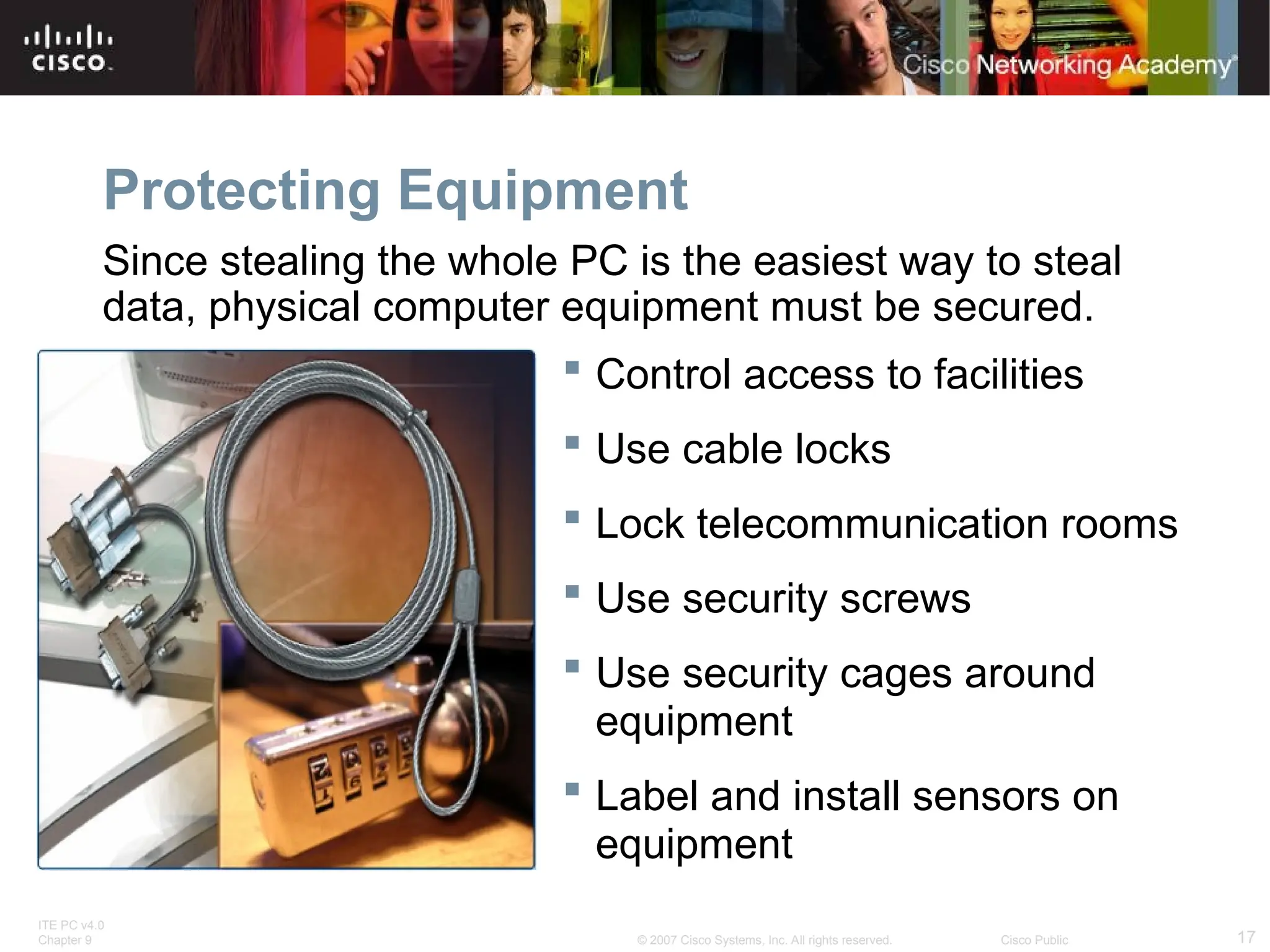 ITE PC v4.0
Chapter 9 17
© 2007 Cisco Systems, Inc. All rights reserved. Cisco Public
Protecting Equipment
Since stealing the whole PC is the easiest way to steal
data, physical computer equipment must be secured.
 Control access to facilities
 Use cable locks
 Lock telecommunication rooms
 Use security screws
 Use security cages around
equipment
 Label and install sensors on
equipment
 