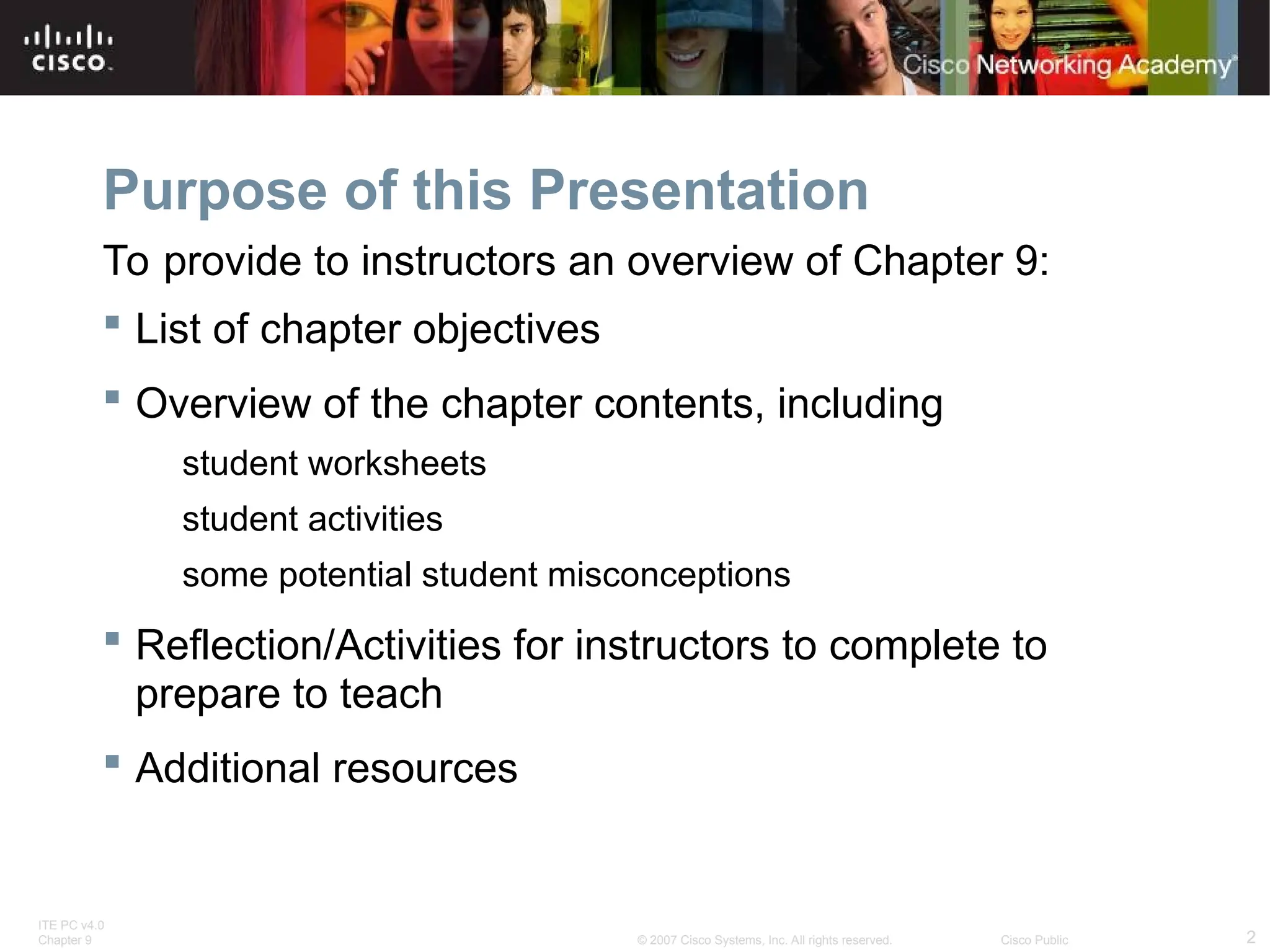ITE PC v4.0
Chapter 9 2
© 2007 Cisco Systems, Inc. All rights reserved. Cisco Public
Purpose of this Presentation
 List of chapter objectives
 Overview of the chapter contents, including
student worksheets
student activities
some potential student misconceptions
 Reflection/Activities for instructors to complete to
prepare to teach
 Additional resources
To provide to instructors an overview of Chapter 9:
 