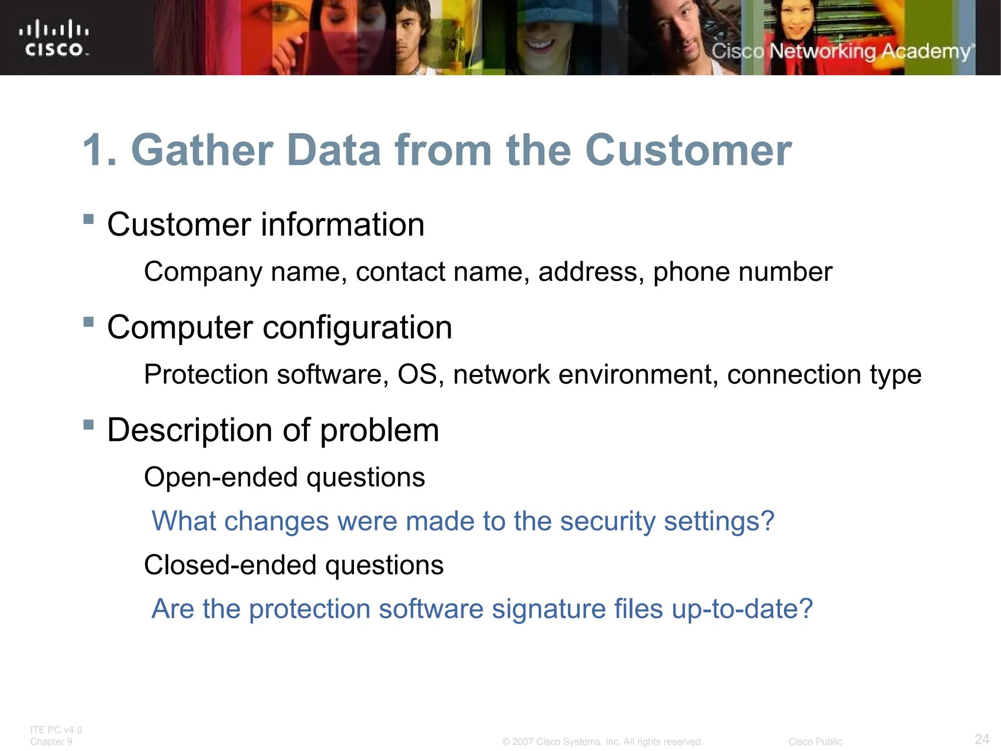 ITE PC v4.0
Chapter 9 24
© 2007 Cisco Systems, Inc. All rights reserved. Cisco Public
1. Gather Data from the Customer
 Customer information
Company name, contact name, address, phone number
 Computer configuration
Protection software, OS, network environment, connection type
 Description of problem
Open-ended questions
What changes were made to the security settings?
Closed-ended questions
Are the protection software signature files up-to-date?
 