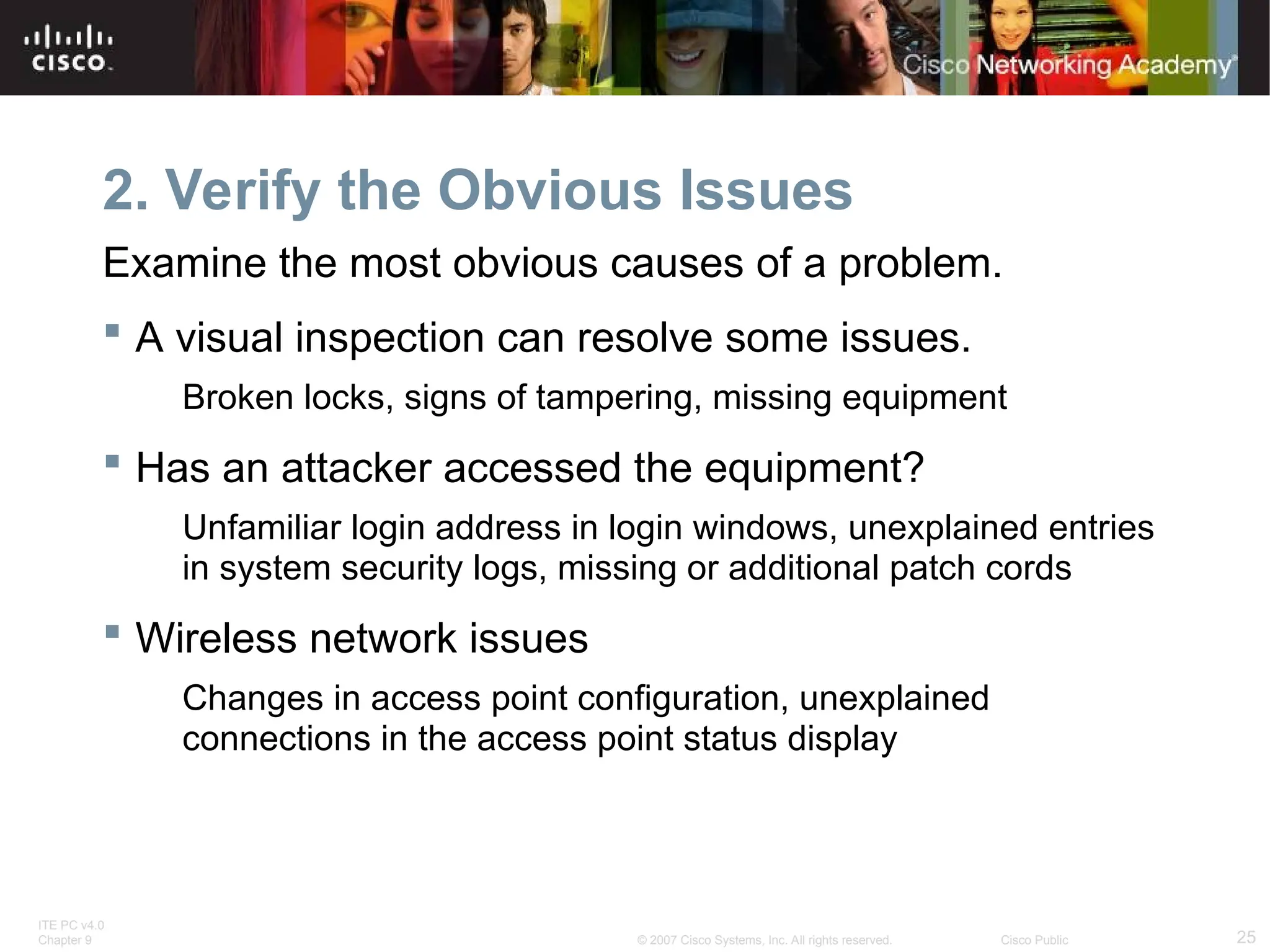 ITE PC v4.0
Chapter 9 25
© 2007 Cisco Systems, Inc. All rights reserved. Cisco Public
2. Verify the Obvious Issues
Examine the most obvious causes of a problem.
 A visual inspection can resolve some issues.
Broken locks, signs of tampering, missing equipment
 Has an attacker accessed the equipment?
Unfamiliar login address in login windows, unexplained entries
in system security logs, missing or additional patch cords
 Wireless network issues
Changes in access point configuration, unexplained
connections in the access point status display
 