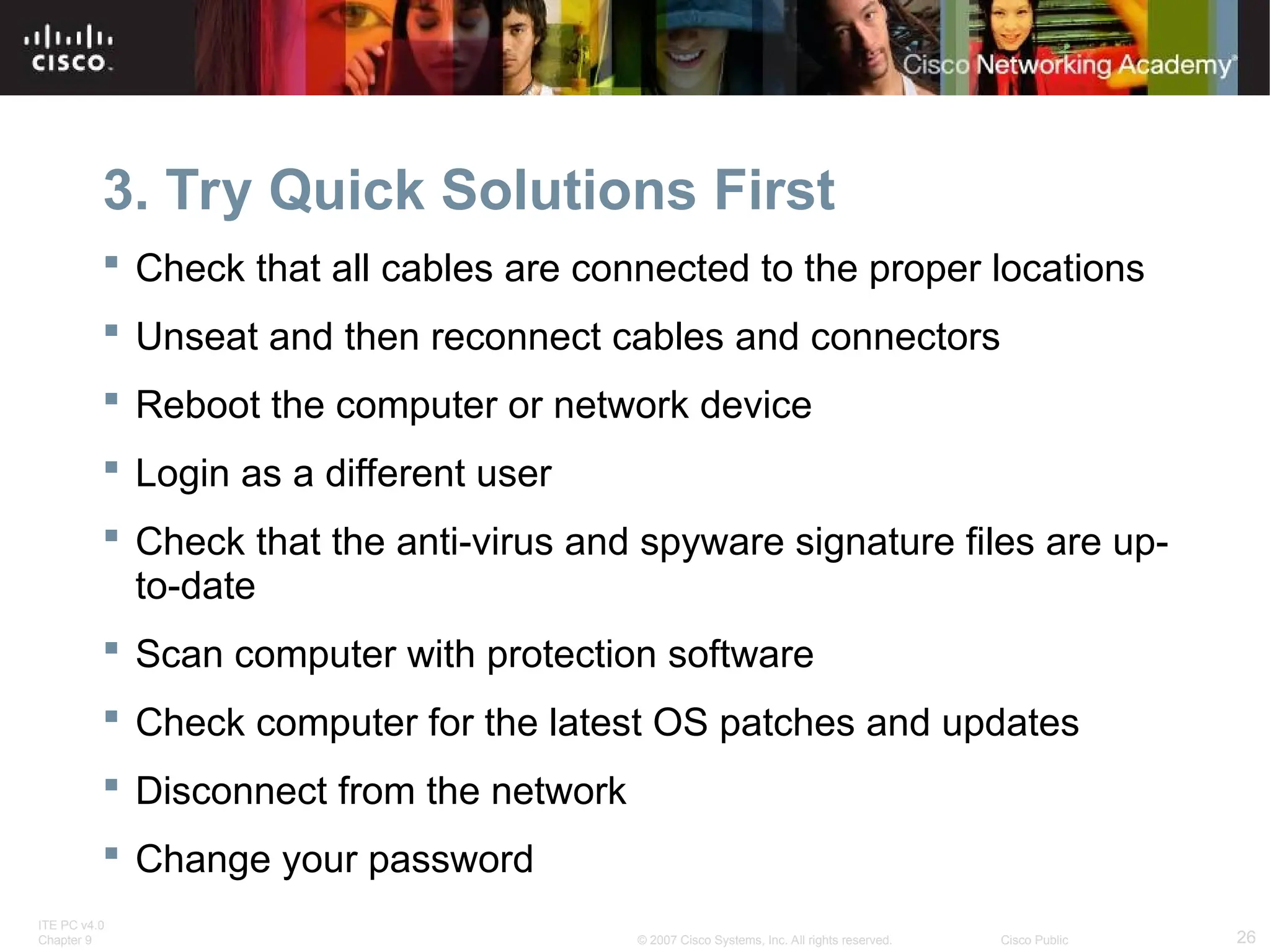 ITE PC v4.0
Chapter 9 26
© 2007 Cisco Systems, Inc. All rights reserved. Cisco Public
3. Try Quick Solutions First
 Check that all cables are connected to the proper locations
 Unseat and then reconnect cables and connectors
 Reboot the computer or network device
 Login as a different user
 Check that the anti-virus and spyware signature files are up-
to-date
 Scan computer with protection software
 Check computer for the latest OS patches and updates
 Disconnect from the network
 Change your password
 