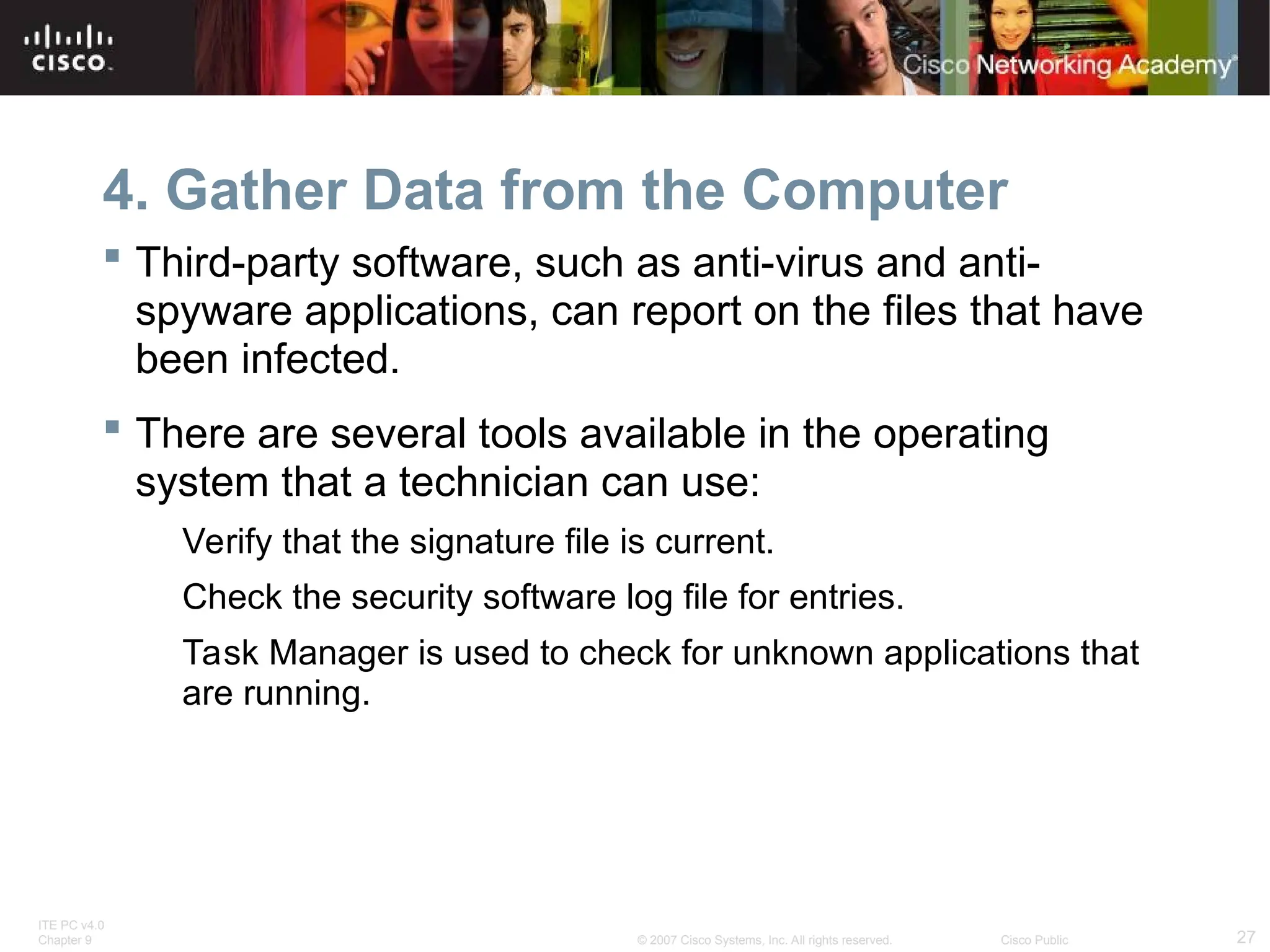 ITE PC v4.0
Chapter 9 27
© 2007 Cisco Systems, Inc. All rights reserved. Cisco Public
4. Gather Data from the Computer
 Third-party software, such as anti-virus and anti-
spyware applications, can report on the files that have
been infected.
 There are several tools available in the operating
system that a technician can use:
Verify that the signature file is current.
Check the security software log file for entries.
Task Manager is used to check for unknown applications that
are running.
 