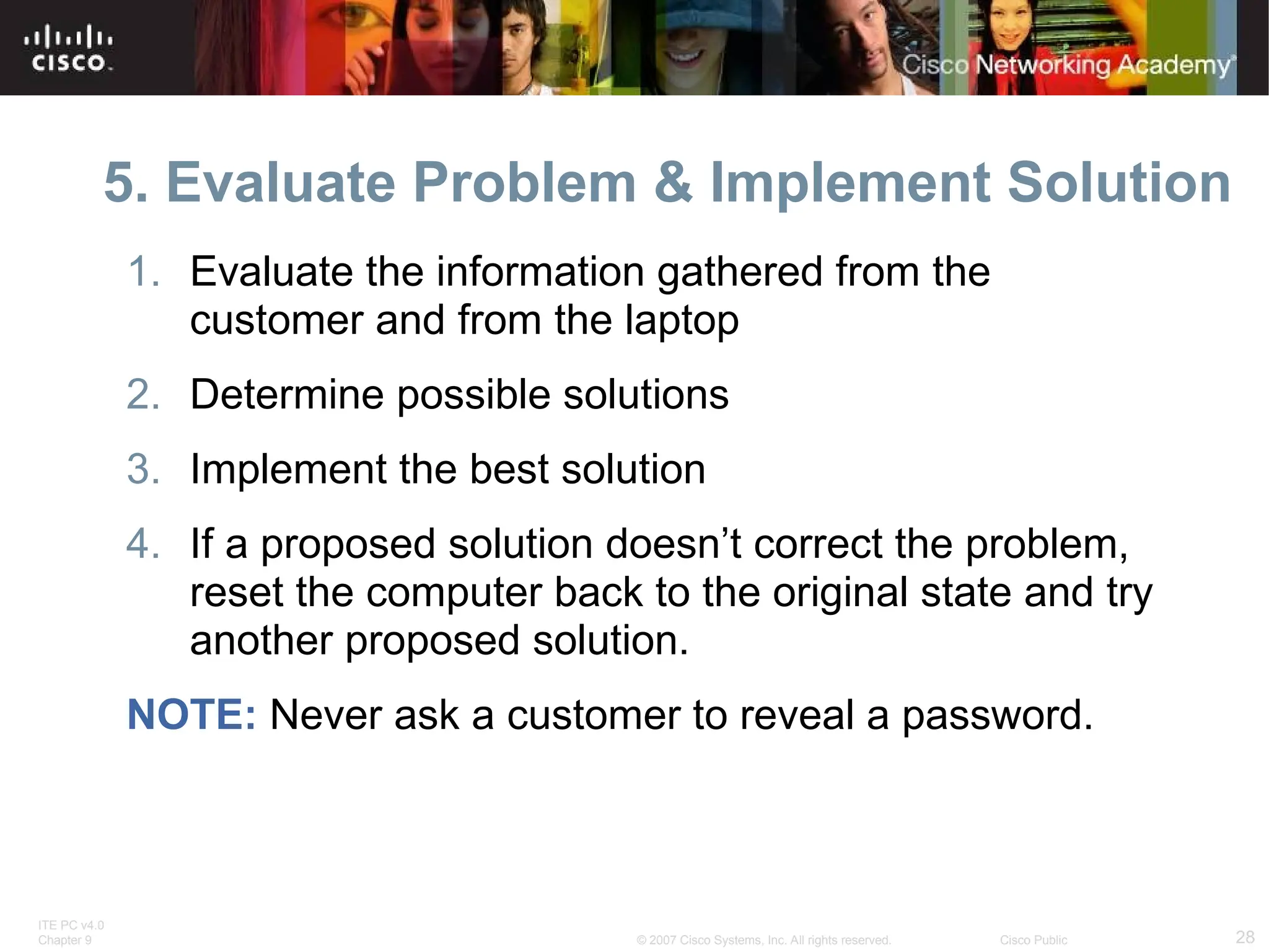 ITE PC v4.0
Chapter 9 28
© 2007 Cisco Systems, Inc. All rights reserved. Cisco Public
5. Evaluate Problem & Implement Solution
1. Evaluate the information gathered from the
customer and from the laptop
2. Determine possible solutions
3. Implement the best solution
4. If a proposed solution doesn’t correct the problem,
reset the computer back to the original state and try
another proposed solution.
NOTE: Never ask a customer to reveal a password.
 
