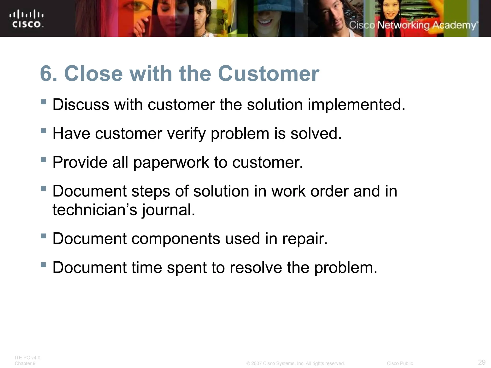 ITE PC v4.0
Chapter 9 29
© 2007 Cisco Systems, Inc. All rights reserved. Cisco Public
6. Close with the Customer
 Discuss with customer the solution implemented.
 Have customer verify problem is solved.
 Provide all paperwork to customer.
 Document steps of solution in work order and in
technician’s journal.
 Document components used in repair.
 Document time spent to resolve the problem.
 