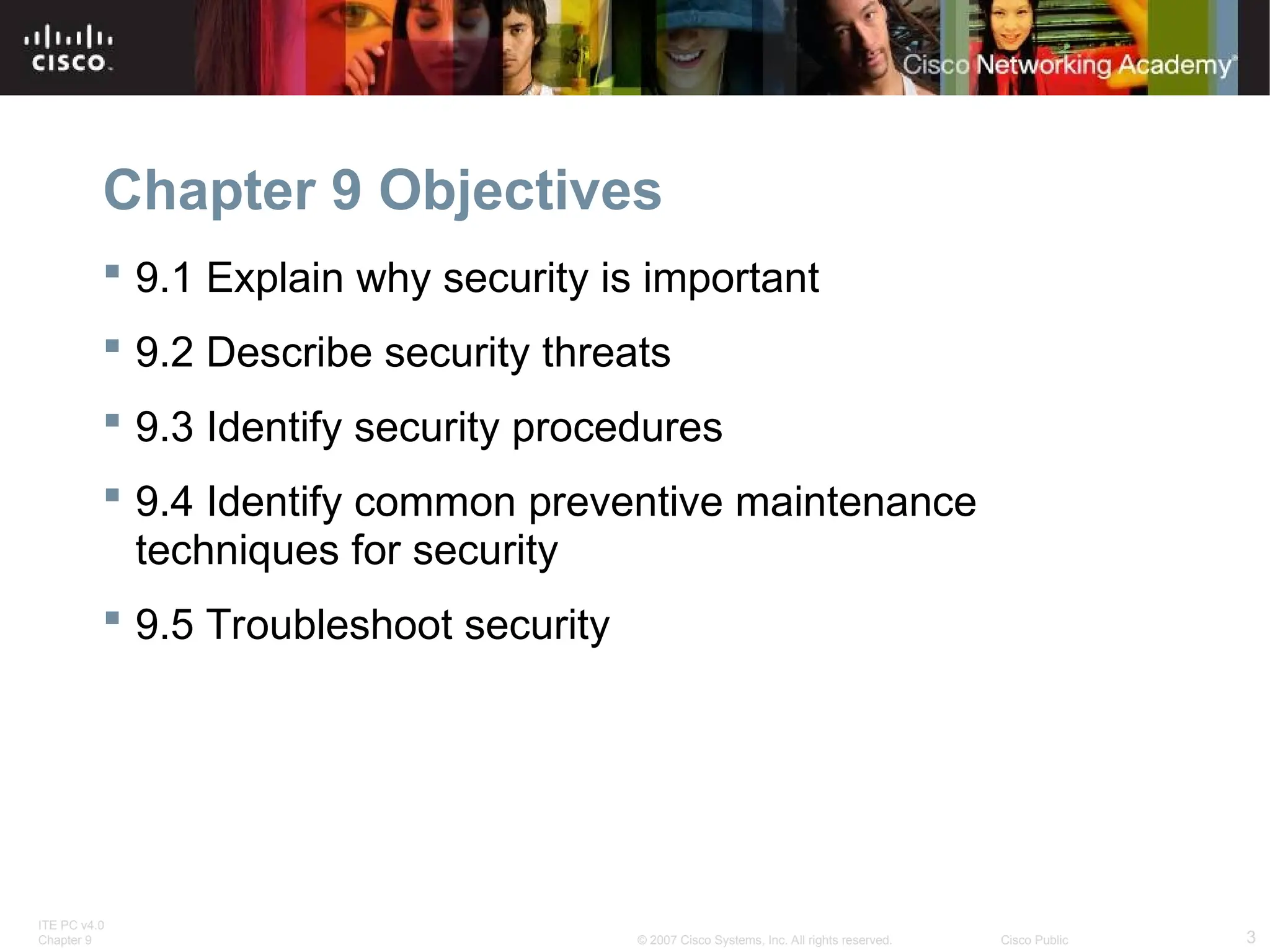 ITE PC v4.0
Chapter 9 3
© 2007 Cisco Systems, Inc. All rights reserved. Cisco Public
Chapter 9 Objectives
 9.1 Explain why security is important
 9.2 Describe security threats
 9.3 Identify security procedures
 9.4 Identify common preventive maintenance
techniques for security
 9.5 Troubleshoot security
 