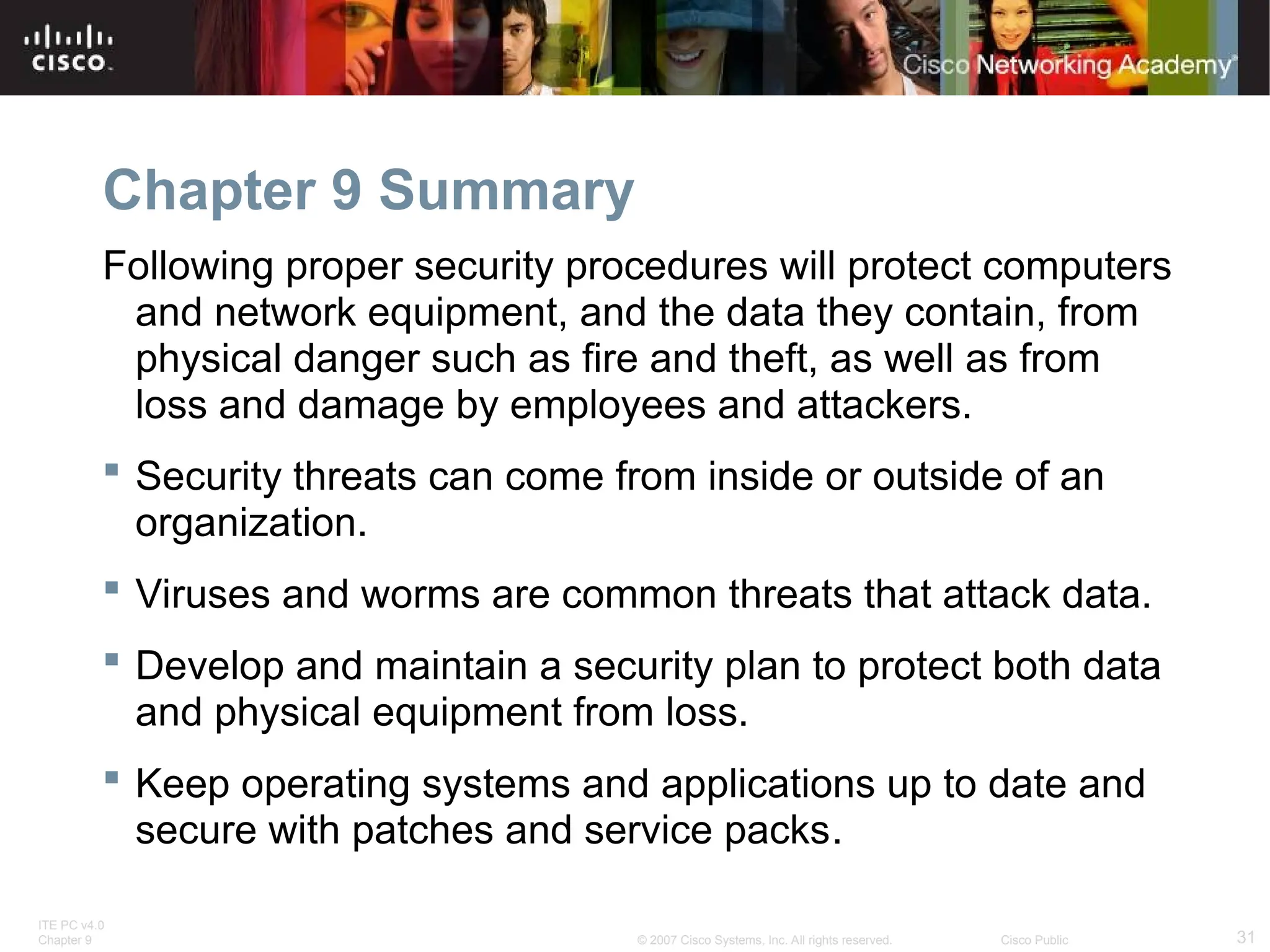 ITE PC v4.0
Chapter 9 31
© 2007 Cisco Systems, Inc. All rights reserved. Cisco Public
Chapter 9 Summary
Following proper security procedures will protect computers
and network equipment, and the data they contain, from
physical danger such as fire and theft, as well as from
loss and damage by employees and attackers.
 Security threats can come from inside or outside of an
organization.
 Viruses and worms are common threats that attack data.
 Develop and maintain a security plan to protect both data
and physical equipment from loss.
 Keep operating systems and applications up to date and
secure with patches and service packs.
 