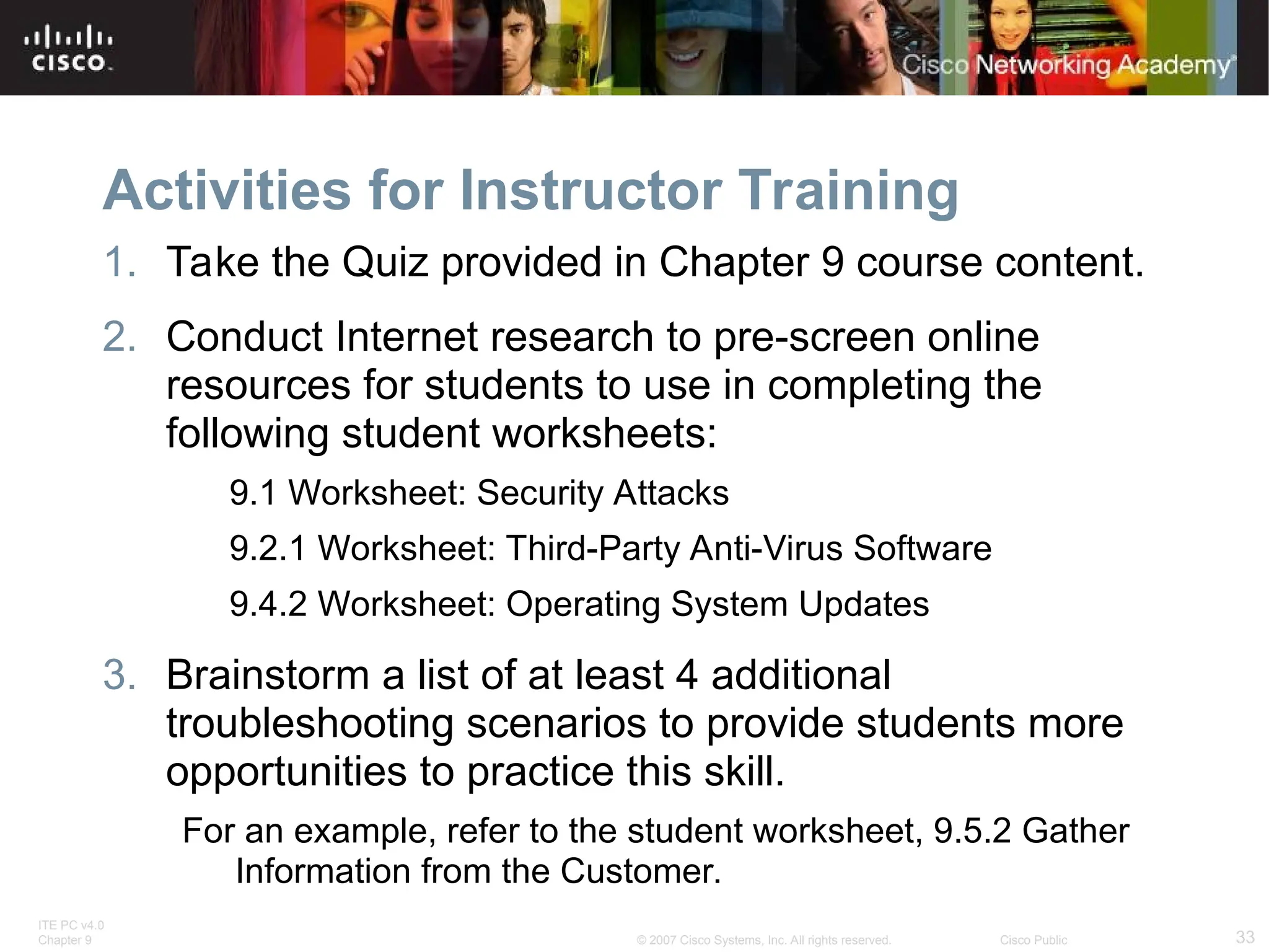 ITE PC v4.0
Chapter 9 33
© 2007 Cisco Systems, Inc. All rights reserved. Cisco Public
Activities for Instructor Training
1. Take the Quiz provided in Chapter 9 course content.
2. Conduct Internet research to pre-screen online
resources for students to use in completing the
following student worksheets:
9.1 Worksheet: Security Attacks
9.2.1 Worksheet: Third-Party Anti-Virus Software
9.4.2 Worksheet: Operating System Updates
3. Brainstorm a list of at least 4 additional
troubleshooting scenarios to provide students more
opportunities to practice this skill.
For an example, refer to the student worksheet, 9.5.2 Gather
Information from the Customer.
 