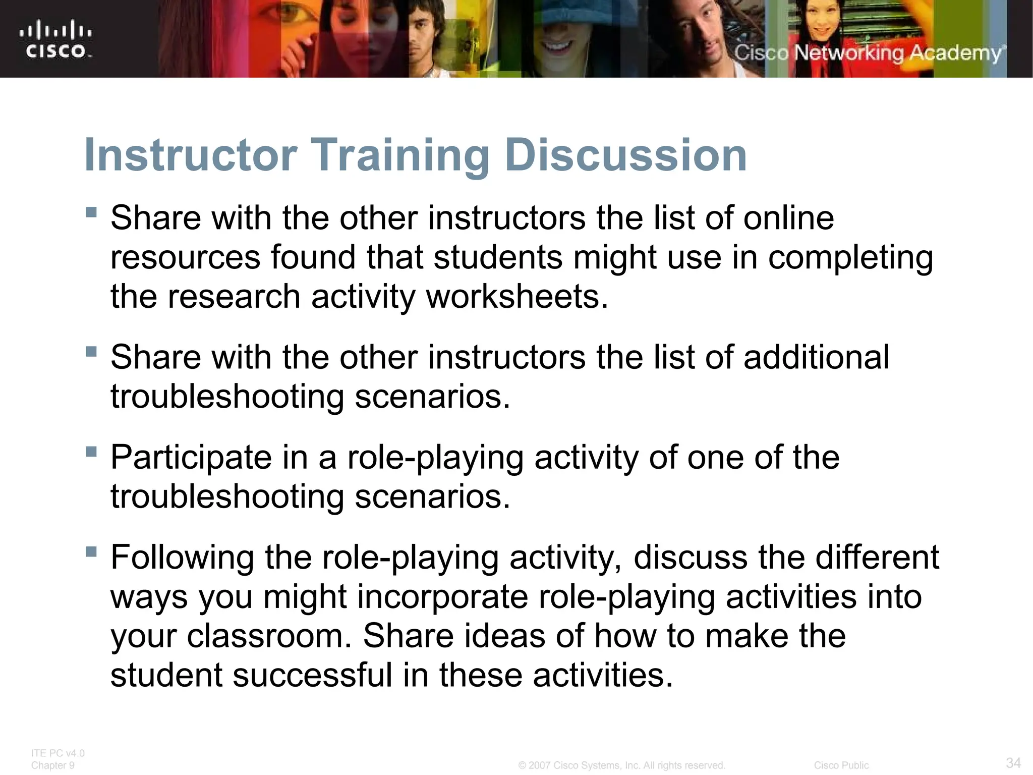 ITE PC v4.0
Chapter 9 34
© 2007 Cisco Systems, Inc. All rights reserved. Cisco Public
Instructor Training Discussion
 Share with the other instructors the list of online
resources found that students might use in completing
the research activity worksheets.
 Share with the other instructors the list of additional
troubleshooting scenarios.
 Participate in a role-playing activity of one of the
troubleshooting scenarios.
 Following the role-playing activity, discuss the different
ways you might incorporate role-playing activities into
your classroom. Share ideas of how to make the
student successful in these activities.
 
